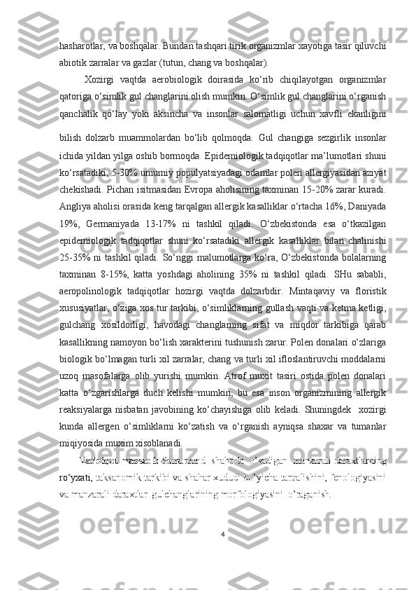 hasharotlar, va boshqalar . Bundan tashqari tirik organizmlar xayotiga tasir qiluvchi
abiotik zarralar va gazlar (tutun, chang va boshqalar) .
Xozirgi   vaqtda   aerobiologik   doirasida   ko‘rib   chiqilayotgan   organizmlar
qatoriga o‘simlik gul changlarini olish mumkin. O‘simlik gul changlarini o‘rganish
qanchalik   qo‘lay   yoki   aksincha   va   insonlar   salomatligi   uchun   xavfli   ekanligini
bilish   dolzarb   muammolardan   bo‘lib   qolmoqda.   Gul   changiga   sezgirlik   insonlar
ichida yildan yilga oshib bormoqda.  Epidemiologik tadqiqotlar ma’lumotlari shuni
ko‘rsatadiki,  5-30%  umumiy populyatsiyadagi odamlar polen allergiyasidan aziyat
chekishadi.   Pichan isitmasidan Evropa aholisining taxminan 15-20% zarar kuradi.
Angliya aholisi orasida keng tarqalgan allergik kasalliklar o‘rtacha 16%, Daniyada
19%,   Germaniyada   13-17%   ni   tashkil   qiladi.   O‘zbekistonda   esa   o‘tkazilgan
epidemiologik   tadqiqotlar   shuni   ko‘rsatadiki   allergik   kasalliklar   bilan   chalinishi
25-35%  ni  tashkil  qiladi. So‘nggi  malumotlarga ko‘ra,  O‘zbekistonda  bolalarning
taxminan   8-15%,   katta   yoshdagi   aholining   35%   ni   tashkil   qiladi.   SHu   sababli,
aeropolinologik   tadqiqotlar   hozirgi   vaqtda   dolzarbdir .   M intaqaviy   va   floristik
xususiyatlar ,   o‘ziga xos tur tarkibi , o‘simliklarning gullash vaqti va ketma ketligi,
gulchang   xosildorligi,   havodagi   changlarning   sifat   va   miqdor   tarkibiga   qarab
kasallikning namoyon bo‘lish xarakterini tushunish zarur. Polen donalari o‘zlariga
biologik bo‘lmagan turli xil zarralar, chang va turli xil ifloslantiruvchi moddalarni
uzoq   masofalarga   olib   yurishi   mumkin.   Atrof   muxit   tasiri   ostida   polen   donalari
katta   o‘zgarishlarga   duch   kelishi   mumkin,   bu   esa   inson   organizmining   allergik
reaksiyalarga   nisbatan   javobining   ko‘chayishiga   olib   keladi.   Shuningdek     xozirgi
kunda   allergen   o‘simliklarni   ko‘zatish   va   o‘rganish   ayniqsa   shaxar   va   tumanlar
miqiyosida muxim xisoblanadi.
Tadqiqot maqsadi:   Samarqand  shahrida  o’sadigan  manzarali daraxtlarning
ro‘yxati,   taksanomik tarkibi va shahar xududi bo’yicha tarqalishini, fenologiyasini
va manzarali daraxtlar  gulchanglarining morfologiyasini  o’raganish.
4 