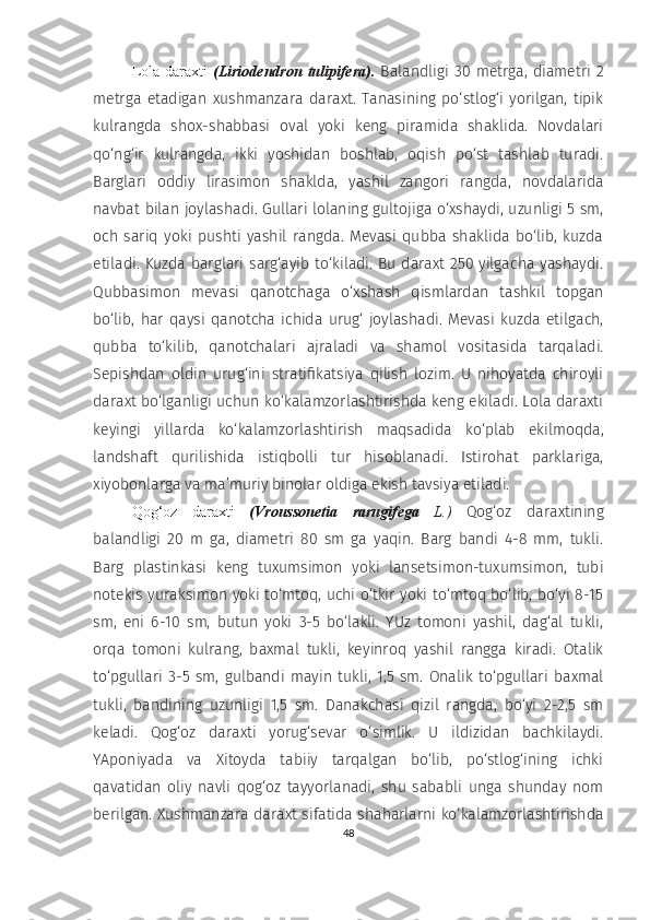 Lola  daraxti   (Liriodendron  tulipifera).   Balandligi 30  metrga,  diametri  2
metrga   etadigan   xushmanzara   daraxt.   Tanasining   po‘stlog‘i   yorilgan,   tipik
kulrangda   shox-shabbasi   oval   yoki   keng   piramida   shaklida.   Novdalari
qo‘ng‘ir   kulrangda,   ikki   yoshidan   boshlab,   oqish   po‘st   tashlab   turadi.
Barglari   oddiy   lirasimon   shaklda,   yashil   zangori   rangda,   novdalarida
navbat bilan joylashadi. Gullari lolaning gultojiga o‘xshaydi, uzunligi 5 sm,
och   sariq   yoki   pushti   yashil   rangda.   Mevasi   qubba   shaklida   bo‘lib,   kuzda
etiladi. Kuzda barglari sarg‘ayib to‘kiladi. Bu daraxt 250 yilgacha yashaydi.
Qubbasimon   mevasi   qanotchaga   o‘xshash   qismlardan   tashkil   topgan
bo‘lib,   har   qaysi   qanotcha   ichida   urug‘   joylashadi.   Mevasi   kuzda   etilgach,
qubba   to‘kilib,   qanotchalari   ajraladi   va   shamol   vositasida   tarqaladi.
Sepishdan   oldin   urug‘ini   stratifikatsiya   qilish   lozim.   U   nihoyatda   chiroyli
daraxt bo‘lganligi uchun ko‘kalamzorlashtirishda keng ekiladi. Lola daraxti
keyingi   yillarda   ko‘kalamzorlashtirish   maqsadida   ko‘plab   ekilmoqda,
landshaft   qurilishida   istiqbolli   tur   hisoblanadi.   Istirohat   parklariga,
xiyobonlarga va ma’muriy binolar oldiga ekish tavsiya etiladi.
Qog‘oz   daraxti   (Vroussonetia   rarugifega   L.)   Qog‘oz   daraxtining
balandligi   20   m   ga,   diametri   80   sm   ga   yaqin.   Barg   bandi   4-8   mm,   tukli.
Barg   plastinkasi   keng   tuxumsimon   yoki   lansetsimon-tuxumsimon,   tubi
notekis yuraksimon yoki to‘mtoq, uchi o‘tkir yoki to‘mtoq bo‘lib, bo‘yi 8-15
sm,   eni   6-10   sm,   butun   yoki   3-5   bo‘lakli.   YUz   tomoni   yashil,   dag‘al   tukli,
orqa   tomoni   kulrang,   baxmal   tukli,   keyinroq   yashil   rangga   kiradi.   Otalik
to‘pgullari   3-5   sm,   gulbandi   mayin   tukli,  1,5   sm.   Onalik   to‘pgullari   baxmal
tukli,   bandining   uzunligi   1,5   sm.   Danakchasi   qizil   rangda,   bo‘yi   2-2,5   sm
keladi.   Qog‘oz   daraxti   yorug‘sevar   o‘simlik.   U   ildizidan   bachkilaydi.
YAponiyada   va   Xitoyda   tabiiy   tarqalgan   bo‘lib,   po‘stlog‘ining   ichki
qavatidan   oliy   navli   qog‘oz   tayyorlanadi,   shu   sababli   unga   shunday   nom
berilgan. Xushmanzara daraxt sifatida shaharlarni ko‘kalamzorlashtirishda
48 