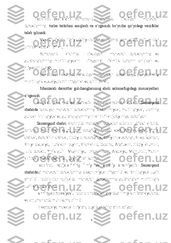 Tadqiqot   vazifalari:   Samarqand     shahrida     o’sadigan     manzarali
daraxtlarning     turlar   tarkibini   aniqlash   va   o‘rganish   bo‘yicha   qo‘yidagi   vazifalar
talab qilinadi:
-    Mavzu bo‘yicha ilmiy adabiyotlardan va internet tarmogidan ma’lumotlar
to‘plash va taxlil qilish;
-   Samarqand     shahrida     o’sadigan     manzarali   daraxtlarning   va
gulchanglarining   morfologiyasini     o’raganish   o‘simlik   turlarini   aniqlash   va
ro‘yxatini tuzish;
-     Samarqand     shahrida     o’sadigan     manzarali   daraxtlar   gulchanglarining
morfologik xususiyatlarini o‘rganish va ta h lil qilish;
-       Manzarali   daraxtlar   gulchanglarining   aholi   salomatligidagi   xususiyatlari
o‘rganish.
Tadqiqot   predmeti   va   ob’ekti :   Tadqiqot   predmeti   sifatida   Samarqand
shahrida   tarqalgan   manzarali   daraxtlarning   taksanomiyasi,   m a fologiyasi,   ularning
gullash   biologiyasi va  gul changlarining hosil bo‘lish jarayoniga  qaratilgan.
Samarqand   shahri   sharoitida   manzarali   daraxtlar   tadqiqot   ob’ekti   sifatida
tanlandi:   Bular   Sharq   sauri ,   Qrim   qarag’ayi ,   Botqoq   savri ,   Arizona   sarvi ,   Virjin
archasi, Zarafshon archasi ,  Oddiy qoraqarag’ay ,  Semyonov zarangi,  Soxta kashtan,
Sho y i   akatsiya,   Turkiston   qayini,   Shamshod,   Catalpa,   Arg‘uvon,   Oddiy   shumtol,
Lola   daraxti,   Yirik   gulli     Magnoliya,   Eman,   Totim,   Akatsiya,   Majnuntol,   Yapon
soforasi,  Yurakbarg jo’ka,  Qayrag‘och kabilar.
Tadqiqot   natijalarining   ilmiy   va   amaliy   ahamiyati:   Samarqand
shahrida gi manzarali daraxt larning taksanomiyasi   o’rganildi va fenologiyasi  tuzib
chiqildi.   Tadqiqotlar   natijasida     manzarali   daraxt larning   gulchanglari   morfologik
tuzilish lari aniqlandi    
Ishning aprobasiyasi.  Tadqiqot natijalari quyidagi ilmiy konferensiyalarda
va anjumanlarda muhokama qilindi. 
Dissertatsiya mavzusi bo’yicha quyidagi ishlar chop etilgan:
5 