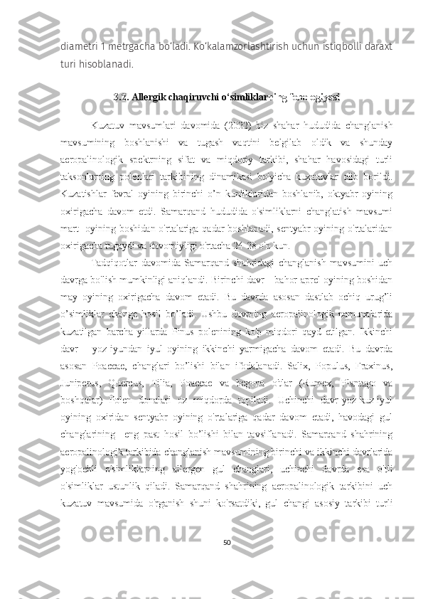 diametri 1 metrgacha bo‘ladi. Ko‘kalamzorlashtirish uchun istiqbolli daraxt
turi hisoblanadi.
3.2.  Allergik chaqiruvchi o‘simliklar ning fenologiyasi
Kuzatuv   mavsumlari   davomida   (2022)   biz   shahar   hududida   changlanish
mavsumining   boshlanishi   va   tugash   vaqtini   belgilab   oldik   va   shunday
aeropalinologik   spektrning   sifat   va   miqdoriy   tarkibi,   shahar   havosidagi   turli
taksonlarning   polenlari   tarkibining   dinamikasi   bo'yicha   kuzatuvlar   olib   borildi.
Kuzatishlar   fevral   oyining   birinchi   o’n   kunliklaridan   boshlanib,   oktyabr   oyining
oxirigacha   davom   etdi.   Samarqand   hududida   o'simliklarni   changlatish   mavsumi
mart    oyining boshidan o'rtalariga qadar boshlanadi,  sentyabr oyining o'rtalaridan
oxirigacha tugaydi va davomiyligi o'rtacha 24-28 o'n kun.
Tadqiqotlar   davomida   Samarqand   shahridagi   changlanish   mavsumini   uch
davrga bo'lish mumkinligi aniqlandi. Birinchi davr – bahor-aprel oyining boshidan
may   oyining   oxirigacha   davom   etadi.   Bu   davrda   asosan   dastlab   ochiq   urug’li
o’simliklar   change   hosil   bo’ladi.   Ushbu   davrning   aeropalinologik   namunalarida
kuzatilgan   barcha   yillarda   Pinus   polenining   ko'p   miqdori   qayd   etilgan.   Ikkinchi
davr   –   yoz-iyundan   iyul   oyining   ikkinchi   yarmigacha   davom   etadi.   Bu   davrda
asosan   Poaceae,   changlari   bo’lishi   bilan   ifodalanadi.   Salix,   Populus,   Fraxinus,
Juniperus,   Quercus,   Tilia,   Poaceae   va   begona   o'tlar   (Rumex,   Plantago   va
boshqalar)   Polen   donalari   oz   miqdorda   topiladi.   Uchinchi   davr-yoz-kuz-iyul
oyining   oxiridan   sentyabr   oyining   o'rtalariga   qadar   davom   etadi,   havodagi   gul
changlarining     eng   past   hosil   bo’lishi   bilan   tavsiflanadi.   Samarqand   shahrining
aeropalinologik tarkibida changlanish mavsumining birinchi va ikkinchi davrlarida
yog'ochli   o'simliklarning   allergen   gul   changlari,   uchinchi   davrda   esa   o'tli
o'simliklar   ustunlik   qiladi.   Samarqand   shahrining   aeropalinologik   tarkibini   uch
kuzatuv   mavsumida   o'rganish   shuni   ko'rsatdiki,   gul   changi   asosiy   tarkibi   turli
50 