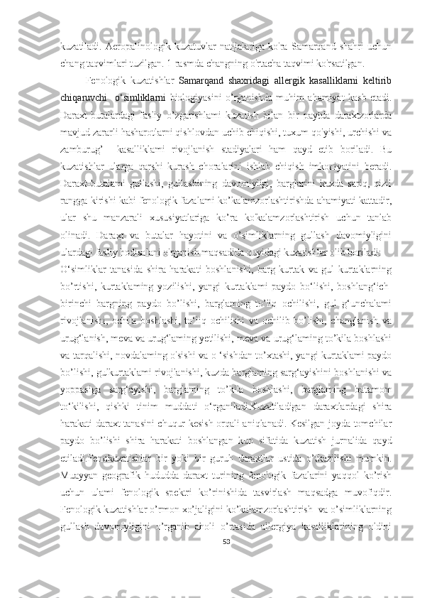 kuzatiladi.   Aeropalinologik   kuzatuvlar   natijalariga   ko'ra   Samarqand   shahri   uchun
chang taqvimlari tuzilgan. 1-rasmda changning o'rtacha taqvimi ko'rsatilgan.
Fenologik   kuzatishlar   Samarqand   shaxridagi   allergik   kasalliklarni   keltirib
chi q aruvchi     o‘simliklarni   biologiyasini   o’rganishda   muhim   ahamiyat   kasb   etadi.
Daraxt-butalardagi   fasliy   o’zgarishlami   kuzatish   bilan   bir   paytda   daraxtzorlarda
mavjud zararli hasharotlarni qishlovdan uchib chiqishi, tuxum qo'yishi, urchishi va
zamburug’     kasalliklami   rivojlanish   stadiyalari   ham   qayd   etib   boriladi.   Bu
kuzatishlar   ularga   qarshi   kurash   choralarini   ishlab   chiqish   imkoniyatini   beradi.
Daraxt-butalami   gullashi,   gullashining   davomiyligi,   barglarini   kuzda   sariq,   qizil
rangga kirishi kabi fenologik fazalami ko’kalamzorlashtirishda ahamiyati kattadir,
ular   shu   manzarali   xususiyatlariga   ko’ra   ko'kalamzorlashtirish   uchun   tanlab
olinadi.   Daraxt   va   butalar   hayotini   va   o’simliklarning   gullash   davomiyligini
ulardagi fasliy hodisalani o'rganish maqsadida quyidagi kuzatishlar olib boriladi:
O‘simliklar   tanasida   shira   harakati   boshlanishi,   barg   kurtak   va   gul   kurtaklarning
bo’rtishi,   kurtaklaming   yozilishi,   yangi   kurtaklami   paydo   bo‘lishi,   boshlang‘ich-
birinchi   bargning   paydo   bo’lishi,   barglaming   to’liq   ochilishi,   gul   g‘unchalami
rivojlanishi,   ochila   boshlashi,   to‘liq   ochilishi   va   ochilib   bo’lishi,   changlanish   va
urug‘lanish, meva va urug‘laming yetilishi, meva va urug‘laming to’kila boshlashi
va tarqalishi, novdalaming o'sishi va o ‘sishdan to’xtashi, yangi kurtaklami paydo
bo’lishi, gulkurtaklami rivojlanishi, kuzda barglaming sarg‘ayishini boshlanishi va
yoppasiga   sarg‘ayishi,   barglaming   to’kila   boshlashi,   barglaming   batamom
to‘kilishi,   qishki   tinim   muddati   o‘rganiladi.Kuzatiladigan   daraxtlardagi   shira
harakati daraxt tanasini chuqur kesish orqali aniqlanadi. Kesilgan joyda tomchilar
paydo   bo’lishi   shira   harakati   boshlangan   kun   sifatida   kuzatish   jurnalida   qayd
etiladi.Fenokuzatishlar   bir   yoki   bir   guruh   daraxtlar   ustida   o’tkazilishi   mumkin.
Muayyan   geografik   hududda   daraxt   turining   fenologik   fazalarini   yaqqol   ko’rish
uchun   ulami   fenologik   spektri   ko’rinishida   tasvirlash   maqsadga   muvofiqdir.
Fenologik kuzatishlar o’rmon xo’jaligini ko’kalamzorlashtirish  va o’simliklarning
gullash   davomiyligini   o’rganib   aholi   o’rtasida   allergiya   kasalliklarining   oldini
53 