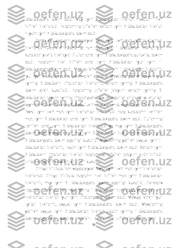 dekadasigacha   davom   etadi.   May   oyini   3-dekadasidan   boshlab   mevalarni   hosil
bo’lishi   boshlanadi.   Barglarining   to’kilishi   sentabr   oyini   3-dekadasidan   boshlab
noyabr oyini 3-dekadasigacha davom etadi.
Cercis siliquastrumni vegetatsiyasi fevral oyini oxiri mart oyini boshlaridan
boshlanadi.   Cercis   siliquastrumda   ham   mart   oyini   1-dekadasidan   boshlab   gul
kurtaklari   yozila boshlaydi.  Gullari  aprel   oyini   2-dekadasigacha  gullashda   davom
etadi.   Barglarini   hosil   bo’lishi   aprel   oyini   3-dekadasidan   iyun   oyini   1-
dekadasigacha   davom   etadi.   Mevaga   kirishi   aprel   oyini   1-dekadasidan   boshlanib,
iyul oyini 3-dekadasigacha davom etishi kuzatildi. Mevalarni yetilish jarayoni iyul
oyining   2-dekadasini   o’rtalaridan   boshlanib,   sentabr   oyining   3-dekadasigacha
davom   etishi   kuzatiladi.   Barglarning   to’kilish   jarayoni   sentabr   oyining   2-
dekadasidan   noyabr   oyining  o’rtalarigacha   davom   etganligi   aniqlandi   va  shundan
keyin tinim davri boshlanadi. Aesculus hippocastanumda vegetatsiyani boshlanishi
fevral   oyini   oxiri   mart   oyini   boshlaridan   boshlanadi.   Barg   kurtaklarini   ochilishi
mart   oyini   2-dekadasidan   aprel   oyini   2-dekadasigacha   davom   etadi.   Gullarining
ochilishi   aprel   oyini   2-dekadasidan   boshlanadi   va   may   oyini   2-dekadasigacha
davom etadi. Mevaga kirishi may oyini 2-dekadasidan boshlanadi va avgust oyini
2-dekadasigacha   davom   etganligi   kuzatildi.   Mevalarning   yetilishi   avgust   oyini   1-
dekadasidan   boshlanib,   oktabr   oyini   2-dekadasigacha   davom   etadi.   Sentabr   oyini
3-dekadasini   o’rtalaridan   boshlab   barglarining   to’kilish   jarayoni   sodir   bo’ladi.
Undan so’ng tinim davri boshlanishi kuzatildi.
Ginkgo bilobada ham vegetatsiyasi fevral oyini oxiri mart oyini boshlaridan
boshlanadi.   Ginkgo   bilobada   barglarini   hosil   bo’lishi   mart   oyini   2-dekadasidan
boshlanib,   may   oyini   2-   dekadasigacha   davom   etganligi   kuzatildi.   Generativ
organlarini   hosil   bo’lishi   may   oyining   1-dekadasidan   boshlanadi,   yani   may   oyini
boshlaridan   boshlab   iyun   oyini   o’rtalarigacha   davom   etadi.   Mevaga   kirishi   iyun
oyidan   boshlanib,   avgust   oyini   3-dekadasigacha   davom   etadi.   Mevalarning
yetilishi   avgust   oyini   3-dekadasidan   boshlab   oktabr   oyining   1-dekadasigacha
davom   etganligini   kuzatish   mumkin.   Barglarning   to’kilishi   oktabr   oyini   1-
55 