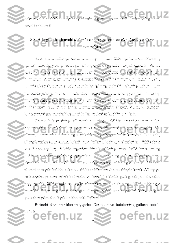 dekadasidan boshlab to noyabr oyini oxirlarigacha davom etadi. Undan so’ng tinim
davri boshlanadi. 
3.3.  Allergik chaqiruvchi  o‘simliklarning gullash taqvimi (kalendari) va
ekologiyasi
Ba'zi   ma'lumotlarga   ko'ra,   aholining   10   dan   20%   gacha   o'simliklarning
gullash   davrida   yuzaga   keladigan   allergik   reaktsiyalardan   aziyat   chekadi.   Va   bu
kasallik   "pichan   isitmasi"   deb   ataladi,   ammo   odamlarda   bu   "gul   allergiyasi"   deb
nomlanadi. Alomatlari umumiy sovuqqa o'xshash bo'lishi mumkin - burun bitishi,
doimiy aksirish, quruq yo'tal, burun bo'shlig'ining qichishi  - shuning uchun odam
bu   reaktsiyalarga   birinchi   marta   duch   kelganida,   ular   allergiyani   tan   olmasligi
mumkin. Allergiya o'rtasidagi asosiy farq mavsumiylikdir: changdonalarining hosil
bo’lish   davri     yuqori   bo'lganida   alomatlar   rivojlana   boshlaydi.   Va   bu   ko’rsatgich
kontsentratsiyasi qanchalik yuqori bo'lsa, reaktsiya kuchliroq bo'ladi.
Chang   hulayrasining   allergenligi   uning   tarkibida   organizm   tomonidan
begona   sifatida   qabul   qilinadigan   maxsus   protein   mavjudligi   bilan   bog'liq.   Va
albatta, u immunitet tizimining kuchlaridan foydalangan holda kurashadi. Natijada,
allergik reaktsiyalar yuzaga keladi, ba'zi hollarda kichik, boshqalarida - jiddiy (eng
xavfli   reaktsiyalar).   Ba'zida   organizm   bir   o'simlikning   emas,   balki   bir   vaqtning
o'zida   bir   nechta   gulchanglarga   ta'sir   qiladi.   Shuning   uchun,   allergiya   nima
ekanligini   aniq   aniqlash   uchun   siz   tekshiruvdan   o'tishingiz   kerak.   Birinchi
alomatlar paydo bo'lishi bilan siz shifokor bilan maslahatlashingiz kerak. Allergiya
reaktsiyalariga nima sabab bo'lganini va "xavfli" o'simlik gullaganda, siz oldindan
tayyorgarlik   ko'rishingiz   va   og'ir   alomatlar   rivojlanishining   oldini   olishingiz
mumkin.   Sizga   eng   keng   tarqalgan   allergen   o'simliklar   ro'yxatini   ko'rsatadigan
gullash taqvimidan foydalanishni taklif qilamiz.  
Birinchi   davr:   martdan   maygacha.   Daraxtlar   va   butalarning   gullashi   sabab
bo'ladi.
56 