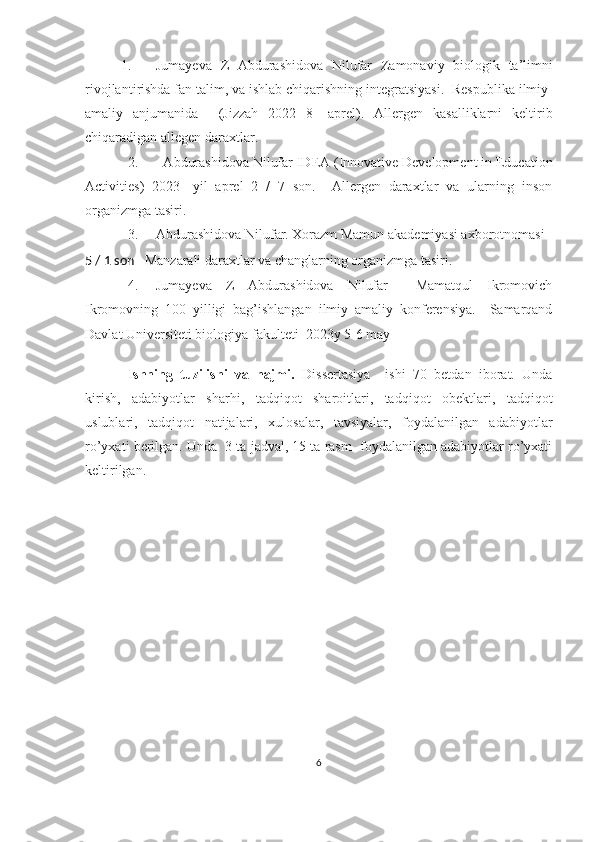 1. Jumayeva   Z   Abdurashidova   Nilufar   Zamonaviy   biologi k   ta’limni
rivojlanti r ishda fan talim, va ishlab chiqarishning integratsiyasi .    Respublika  ilmiy-
amaliy   anjumanida     (Jizzah   2022   8-   aprel) .   Allergen   kasalliklarni   keltirib
chiqaradigan allegen daraxtlar.
2.   Abdurashidova Nilufar IDEA (Innovative Development in Education
Activities)   2023-   yil   aprel   2   /   7   son.     Allergen   daraxtlar   va   ularning   inson
organizmga tasiri. 
3. Abdurashidova Nilufar. Xorazm Mamun akademiyasi axborotnomasi   
5 / 1 son     Manzarali daraxtlar va changlarning organizmga tasiri.
4. Jumayeva   Z   Abdurashidova   Nilufar     Mamatqul   Ikromovich
Ikromovning   100   yilligi   bag’ishlangan   ilmiy   amaliy   konferensiya.     Samarqand
Davlat Universiteti biologiya fakulteti  2023y 5-6 may
                 
Ishning   tuzilishi   va   hajmi.   Dissertasiya     ishi   70   betdan   iborat.   Unda
kirish,   adabiyotlar   sharhi,   tadqiqot   sharoitlari,   tadqiqot   obektlari,   tadqiqot
uslublari,   tadqiqot   natijalari,   xulosalar,   tavsiyalar,   foydalanilgan   adabiyotlar
ro’yxati berilgan. Unda  3 ta jadval, 15 ta rasm  foydalanilgan adabiyotlar ro’yxati
keltirilgan.
6 