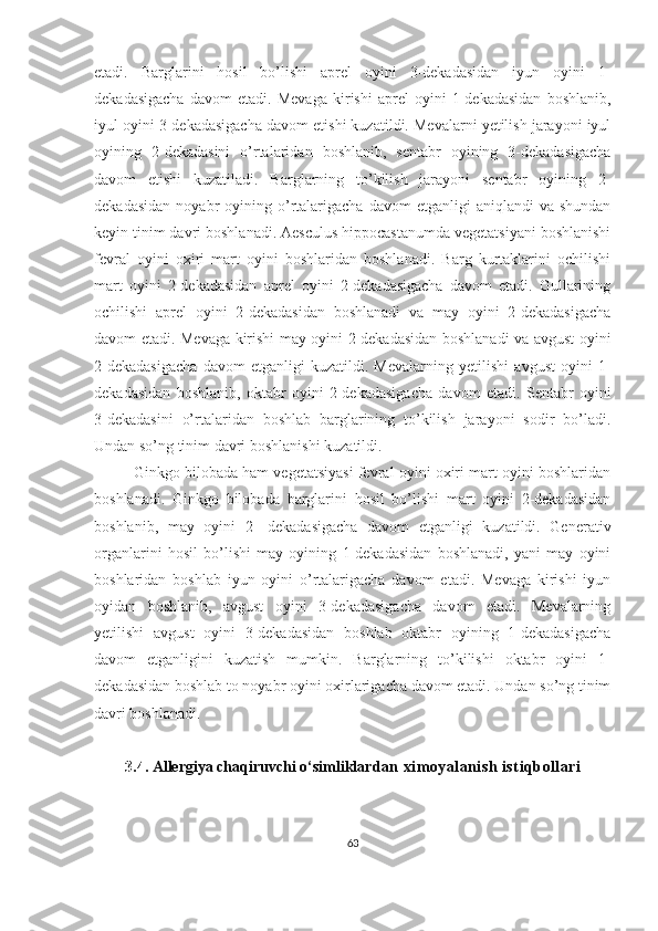 etadi.   Barglarini   hosil   bo’lishi   aprel   oyini   3-dekadasidan   iyun   oyini   1-
dekadasigacha   davom   etadi.   Mevaga   kirishi   aprel   oyini   1-dekadasidan   boshlanib,
iyul oyini 3-dekadasigacha davom etishi kuzatildi. Mevalarni yetilish jarayoni iyul
oyining   2-dekadasini   o’rtalaridan   boshlanib,   sentabr   oyining   3-dekadasigacha
davom   etishi   kuzatiladi.   Barglarning   to’kilish   jarayoni   sentabr   oyining   2-
dekadasidan   noyabr   oyining  o’rtalarigacha   davom   etganligi   aniqlandi   va  shundan
keyin tinim davri boshlanadi. Aesculus hippocastanumda vegetatsiyani boshlanishi
fevral   oyini   oxiri   mart   oyini   boshlaridan   boshlanadi.   Barg   kurtaklarini   ochilishi
mart   oyini   2-dekadasidan   aprel   oyini   2-dekadasigacha   davom   etadi.   Gullarining
ochilishi   aprel   oyini   2-dekadasidan   boshlanadi   va   may   oyini   2-dekadasigacha
davom etadi. Mevaga kirishi may oyini 2-dekadasidan boshlanadi va avgust oyini
2-dekadasigacha   davom   etganligi   kuzatildi.   Mevalarning   yetilishi   avgust   oyini   1-
dekadasidan   boshlanib,   oktabr   oyini   2-dekadasigacha   davom   etadi.   Sentabr   oyini
3-dekadasini   o’rtalaridan   boshlab   barglarining   to’kilish   jarayoni   sodir   bo’ladi.
Undan so’ng tinim davri boshlanishi kuzatildi.
Ginkgo bilobada ham vegetatsiyasi fevral oyini oxiri mart oyini boshlaridan
boshlanadi.   Ginkgo   bilobada   barglarini   hosil   bo’lishi   mart   oyini   2-dekadasidan
boshlanib,   may   oyini   2-   dekadasigacha   davom   etganligi   kuzatildi.   Generativ
organlarini   hosil   bo’lishi   may   oyining   1-dekadasidan   boshlanadi,   yani   may   oyini
boshlaridan   boshlab   iyun   oyini   o’rtalarigacha   davom   etadi.   Mevaga   kirishi   iyun
oyidan   boshlanib,   avgust   oyini   3-dekadasigacha   davom   etadi.   Mevalarning
yetilishi   avgust   oyini   3-dekadasidan   boshlab   oktabr   oyining   1-dekadasigacha
davom   etganligini   kuzatish   mumkin.   Barglarning   to’kilishi   oktabr   oyini   1-
dekadasidan boshlab to noyabr oyini oxirlarigacha davom etadi. Undan so’ng tinim
davri boshlanadi.
3.4.  Allergiya chaqiruvchi o‘simliklar dan   ximoyalanish   isti q bollari
63 