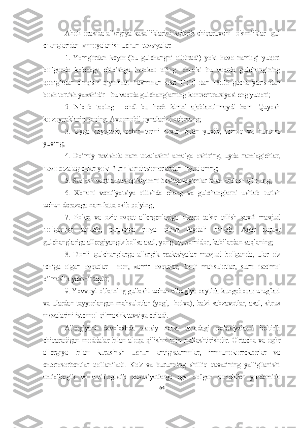 Aholi   orasida   allergiya   kasalliklarini   keltirib   chiqaruvchi     o'simliklar     gul
changlaridan ximoyalanish uchun  tavsiyalar:
1.   Yomg'irdan   keyin   (bu   gulchangni   o'ldiradi)   yoki   havo   namligi   yuqori
bo'lganda   ko'chaga   chiqishga   harakat   qiling:   chunki   bu   vaqtda   gulchangining
qobig’idan   chiqishi   qiyinroq.   Taxminan   soat   11:00   dan   18:00   gacha   yurishdan
bosh tortish yaxshidir - bu vaqtda gulchanglarning kontsentratsiyasi eng yuqori;
2.   Niqob   taqing   -   endi   bu   hech   kimni   ajablantirmaydi   ham.   Quyosh
ko'zoynaklarini taqing. Avtomobil oynalarini ochmang;
3.   Uyga   qaytgach,   ochiq   terini   sovun   bilan   yuvib,   tomoq   va   burunni
yuving;
4.   Doimiy   ravishda   nam   tozalashni   amalga   oshiring,   uyda   namlagichlar,
havo tozalagichlar yoki filtrli konditsionerlardan foydalaning;
5. Saqlash vaqtida tashqi kiyimni boshqa kiyimlar bilan aralash qilmang;
6.   Xonani   ventilyatsiya   qilishda   chang   va   gulchanglarni   ushlab   turish
uchun derazaga nam latta osib qo'ying;
7.   Polen   va   oziq-ovqat   allergenlariga   o'zaro   ta'sir   qilish   xavfi   mavjud
bo'lganligi   sababli,   parhezga   rioya   qilish   foydali   bo'ladi.   Agar   daraxt
gulchanglariga allergiyangiz bo'lsa asal, yong'oq, pomidor, kabilardan saqlaning; 
8.   Donli   gulchanglarga   allergik   reaktsiyalar   mavjud   bo'lganda,   ular   o'z
ichiga   olgan   ovqatlar   -   non,   xamir   ovqatlar,   donli   mahsulotlar,   sutni   iste'mol
qilmaslik yaxshiroqdir; 
9. Yovvoyi o'tlarning gullashi uchun allergiya paytida kungaboqar urug'lari
va   ulardan   tayyorlangan   mahsulotlar   (yog',     holva),   ba'zi   sabzavotlar,   asal,   sitrus
mevalarini iste'mol qilmaslik tavsiya etiladi.
Allergiyani   davolashda   asosiy   narsa   tanadagi   reaktsiyalarni   keltirib
chiqaradigan  moddalar   bilan   aloqa  qilishni  minimallashtirishdir.  O'rtacha  va  og'ir
allergiya   bilan   kurashish   uchun   antigistaminlar,   immunokorrektorlar   va
enterosorbentlar   qo'llaniladi.   Ko'z   va   burunning   shilliq   qavatining   yallig'lanishi
antiallergik   va   antiflogistik   xususiyatlarga   ega   bo'lgan   tomchilar   yordamida
64 