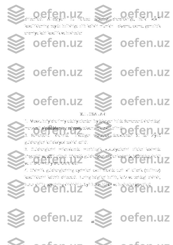 chiqariladi.   Allergiyani   bu   nafaqat   tananing   charchashiga,   balki   xavfli
kasalliklarning   paydo   bo'lishiga   olib   kelishi   mumkin   -   ekzema,   astma,   gemolitik
anemiya kabi kasallik va boshqalar
XULOSALAR
1.  Mavzu bo‘yicha ilmiy adabiyotlardan foydalangan holda Samarqand shahridagi
manzarali  o‘simliklar ning  ro‘yxati,  taksanomik taxlil qilindi.
2.   Samarqand     shahrida     o’sadigan   manzarali   daraxtlardan   50   dan   ziyod
gulchanglari kolleksiyasi tashkil etildi.
3.   Gulchanglarini   mikroskopda   morfologik   xususiyatlarini   oilalar   kesimida
o‘rganildi va tahlil qilindi.  O’simlik gulchanglari oilalar kesimida bir biridan shakli
va o’lchami bo’yicha farq qiladi.
4.   O‘simlik   gulchanglarining   ayrimlari   axoli   orasida   turli   xil   allerik   (pollinoz)
kasalliklarini   keltirib   chiqaradi.   Buning   belgilari   bo‘lib,   ko‘z   va   teridagi   qishish,
burun shilliq qavatining shishishi tufayli burun bitishi va boshqalar kuzatiladi 
65 