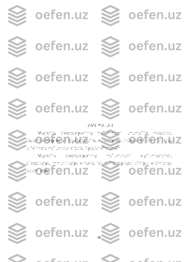 TAVSIYALAR
Magistrlik   dissertatsiyasining   ma’lumotlarni   umumta’lim   maktablar,
akademik litsey  va kollejlarda botanika  va tibbiyorga oid kabi  fanlarni  o’qitishda
qo’shimcha ma’lumotlar sifatida foydalanish mumkin.
Magistrlik   dissertatsiyasining   ma’lumotlarni   sog’lomlashtirish,
allergalogiya,   immunologiya   sohasida   ish   olib   borayotgan   tibbiyot   xodimlariga
taqdim etish.
66 