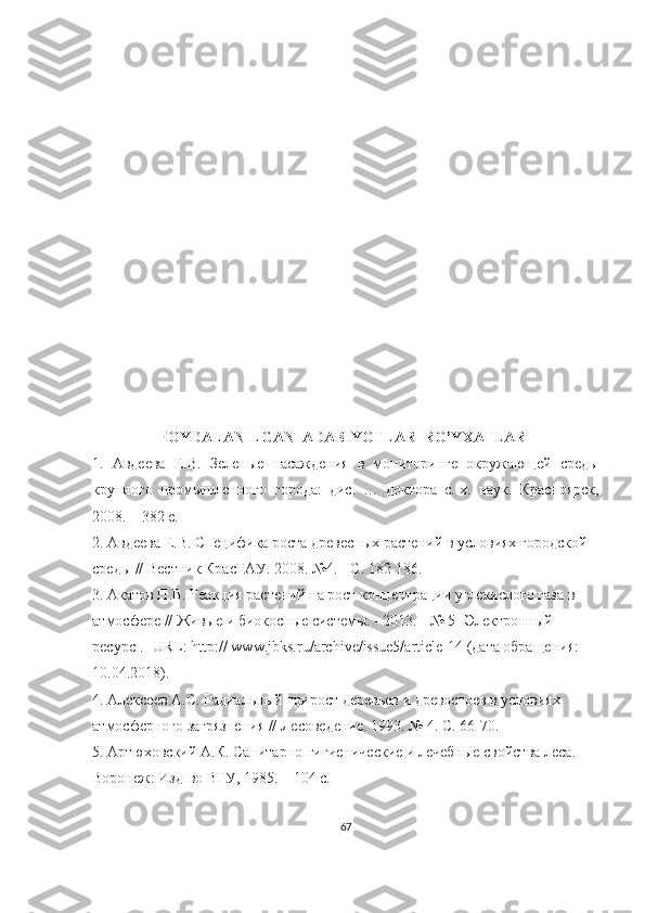 FOYDALANILGAN  ADABIYOTLAR  RO’YXATLARI
1.   Авдеева   Е . В .   Зеленые   насаждения   в   мониторинге   окружающей   среды
крупного   промышленного   города :   дис .   …   доктора   с .- х .   наук .   Красноярск,
2008. – 382 с.
2.  Авдеева Е.В. Специфика роста древесных растений в условиях городской 
среды // Вестник КрасГАУ. 2008. №4. - С. 182-186.
3. Акатов П.В. Реакция растений на рост концентрации углекислого газа в 
атмосфере // Живые и биокосные системы. - 2013. - № 5 [Электронный 
ресурс]. -URL: http:// www.jbks.ru/archive/issue5/article-14 (дата обращения: 
10.04.2018).
4. Алексеев А.С. Радиальный прирост деревьев и древостоев в условиях 
атмосферного загрязнения // Лесоведение. 1993. № 4. С. 66-70.
5. Артюховский А.К. Санитарно-гигиенические и лечебные свойства леса. 
Воронеж: Изд-во ВГУ, 1985. – 104 с.
67 
