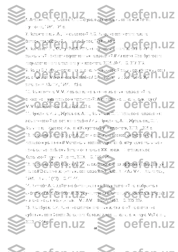 6. Атрохин В.Г., Власюк В.Н. Окружающая среда и лесное хозяйство. 
Пушкино, 1984. - 74 с.
7. Барахтенова Л.А., Николаевский В.С. Влияние сернистого газа на 
фотосинтез растений. – Новосибирск, 1988. – 85 с.
8. Бастаева Г.Т., Колтунова А.И. Влияние техногенного загрязнения на 
радиальный прирост искусственных насаждений // Известия Оренбургского 
государственного аграрного университета. 2006. № 4. - С. 217-219.
9. Белов С.В. Количественная оценка гигиенической роли леса и нормы лесов
зеленых зон: Методическое пособие / С.В. Белов. – Л.: ЛенНИИЛХ, 
ротапринт ВЗЛТИ, 1964. – 65 с.
10. Болховитина М.М. Исследование влияния зеленых насаждений на 
снижение шума городских территорий: Автореф. дис. ... канд. с.-х. наук / 
М.М. Болховитина – Л., 1977. – 22 с.
11. Бухарина И. Л., Журавлева А.Н., Болышова О.Г. Городские насаждения: 
экологический аспект: монография / И.Л. Бухарина, А.Н. Журавлева, О.Г. 
Болышова – Ижевск: Изд-во «Удмуртский университет», 2012. – 206 с.
12. Васильев С.В., Чепик Ф.А. Рост и состояние древесных растений в 
городских условиях // Материалы всеросс. науч. конф. «Фундаментальные и 
прикладные проблемы ботаники в начале XXI века». – Петрозаводск: 
Карельский научный центр, 2008. – С. 194-196.
13. Васильев Ю.И., Сажин А.Н. Пылезадерживающая эффективность лесных 
полос // Экология защитных лесонасаждений: Бюл. ВНИАЛМИ. - Волгоград, 
1986. - Вып. 1 (42). - С. 41-44.
14. Витгефт А.Е. Действие фитонцидов хвойных растений на возбудителя 
дифтерии / А.Е. Витгефт // Сб. научн. трудов «Фитонциды, их роль в природе
и значение для медицины». – М.: АМН СССР, 1952. – С. 225-229.
15. Волобуева Е.И. Влияние аэротехногенных загрязнений на состояние 
дубовых лесов Северо-Западного Кавказа: Дисс. … канд. с.-х. наук. Майкпоп,
2002. – 148 с.
68 