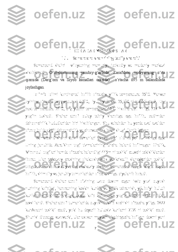 1-BOB ADABIYOTLAR SHARHI
1.1. Samarqand   shahr ining tabiiy sharoiti
Samarqand   sha h ri     viloyatning   mamuriy,   iqtisodiy   va   madaniy   markazi
xisoblanadi.   O zbekistonning   janubiy-g arbida,   Zarafshon   vodiysining   o rtaʻ ʻ ʻ
qismida   (Darg om   va   Siyob   kanallari   orasida)     o rtacha   695   m   balandlikda
ʻ ʻ
joylashgan.  
Iqlimi :   Iqlimi   kontinental   bo’lib   o rtacha   yillik   temperatura  	
ʻ 25 0
C.   Yanvar
oyining o rtacha temperaturasi  	
ʻ 0,2 0
C,   iyul  oyida esa 2 5 , 9 0
C ni tashkil  etadi. Eng
past   temperatura   2 6 0
C,   eng  yuqori   temperatura  42 0
C   hisoblanadi.   Yiliga   328   mm
yog in   tushadi.   Shahar   atrofi   qulay   tabiiy   sharoitga   ega   bo’lib,   qadimdan	
ʻ
dehqonchilik   hududlaridan   biri   hisoblangan.   Shu   sababdan   bu   yerda   azal-azaldan
o’troq holda aholi dehqonchilik va chorvachilik bilan shug’ullanib kelgan.
Samarqand   shahri   atrofi   tumanlari   asosan   tog’   oldi   relyef   tuzilishiga   ega.
Uning   janubida   Zarafshon   tog’   tizmalarining   uncha   baland   bo’lmagan   Ohalik,
Mironqul  tog’lari hamda o’rtacha balandligi 445m ni tashkil etuvchi tekisliklardan
iborat.   Ular   poleazoy   erasining   ohaktosh,   gips   va   kristalli   slaneslaridan   tashkil
topgan. Zarafshon  vodiysining  markaziy  qismini  Samarqand  botig’i  ishg’ol   etgan
bo’lib, shimoliy va janubiy tomonlaridan o’rta qismiga qiyal a nib boradi. 
Samarqand   shahar   atrofi   o’zining   uzoq   davom   etgan   issiq   yozi   quyosh
nurining   ko’pligi,   haroratning   keskin   kunlik   va   yillik   tebranish,   yil   bo’yi   bulutli
kunlarning   boshida   namligi,   uncha   ko’p   bo’lmagan   yog’in   sochin   miqdori   bilan
tavsiflandi. Shahar atrofi tumanlarida quyoshni ko’p sochishi o’rtacha yiliga 2877
kun/soatni   tashkil   etadi,   yoki   bu   deyarli   bulutsiz   kunlarni   70%   ni   tashkil   etadi.
Shunisi diqqatga sazovarki, ular asosan maydan oktabirgacha bo’lgan davrni yani
7 