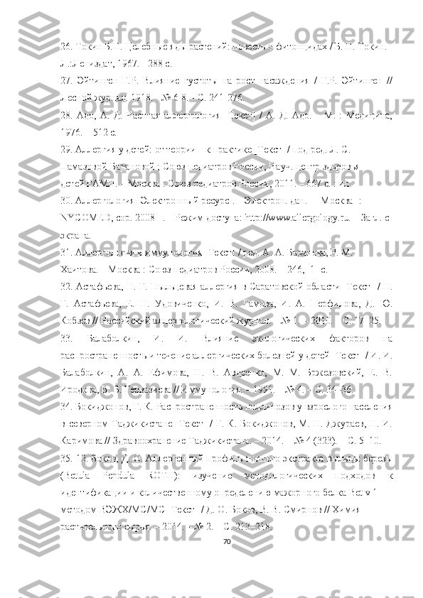 26.  Токин Б.П. Целебные яды растений: повесть о фитонцидах / Б. П. Токин. -
Л.:Лениздат, 1967. - 288 с.
27.   Эйтинген   Г.Р.   Влияние   густоты   на   рост   насаждения   /   Г.Р.   Эйтинген   //
Лесной журнал. 1918. - № 6-8. - С. 241-276.
28.   Адо,   А.   Д.   Частная   аллергология   [Текст]   /   А.   Д.   Адо.   –   М.   :   Медицина,
1976. – 512 с.
29. Аллергия у детей: от теории – к практике [Текст] / под ред. Л. С. 
Намазовой-Барановой ; Союз педиатров России, Науч. центр здоровья
детей РАМН. – Москва : Союз педиатров России, 2011. – 667 с. : ил.
30. Аллергология [Электронный ресурс]. – Электрон. дан. – [Москва] :
NYCOMED, cop. 2008– . – Режим доступа: http://www.allergology.ru. – Загл. с
экрана.
31. Аллергология и иммунология [Текст] / ред. А. А. Баранова, Р. М.
Хаитова. – Москва : Союз педиатров России, 2008. – 246, [1] с.
32.   Астафьева, Н. Г. Пыльцевая аллергия в Саратовской области [Текст] / Н.
Г.   Астафьева,   Е.   Н.   Удовиченко,   И.   В.   Гамова,   И.   А.   Перфилова,   Д.   Ю.
Кобзев // Российский аллергологический журнал. – № 1. – 2010. – С. 17–25.
33.   Балаболкин,   И.   И.   Влияние   экологических   факторов   на
распространенность и течение аллергических болезней у детей [Текст] / И. И.
Балаболкин,   А.   А.   Ефимова,   Н.   В.   Авдеенко,   М.   М.   Бржезовский,   Е.   В.
Иродова, В. Б. Гервазиева // Иммунология. – 1991. – № 4. – С. 34–36.
34.  Бокиджонов, Г. К. Распространенность поллинозов у взрослого населения
в северном Таджикистане  [Текст]  /  Г. К. Бокиджонов, М. Н. Джураев,  Н. И.
Каримова // Здравоохранение Таджикистана. – 2014. – № 4 (323). – С. 5–10.
35.  12. Боков, Д. О. Аллергенный профиль полного экстракта пыльцы березы
(Betula   Pendula   ROTH):   изучение   методологических   подходов   к
идентификации и количественному определению мажорного белка Bet v 1
методом ВЭЖХ/МС/МС [Текст] / Д. О. Боков, В. В. Смирнов // Химия
растительного сырья. – 2014. – № 2. – С. 213–218.
70 