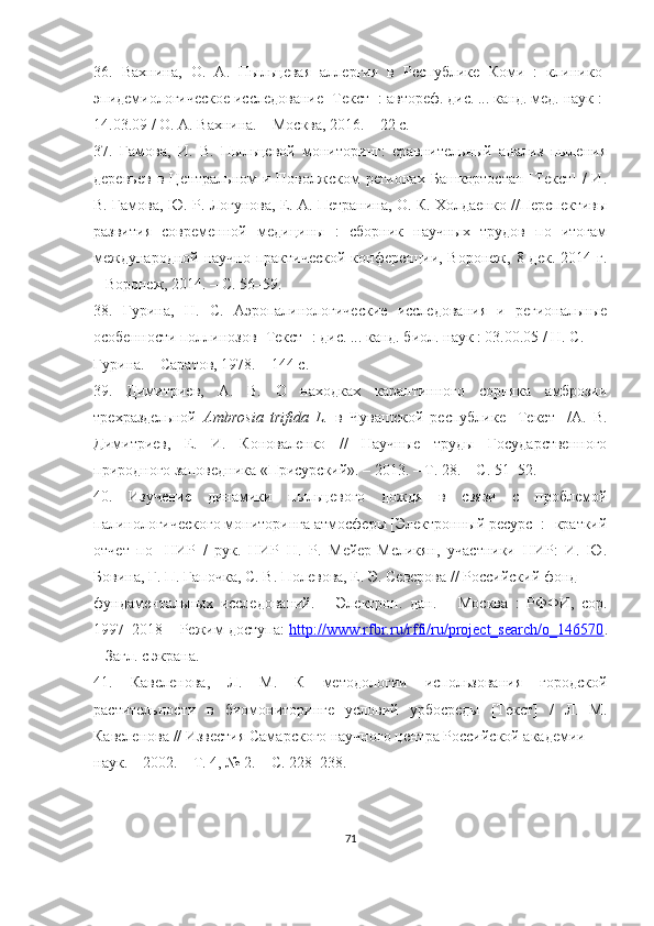 36.   Вахнина,   О.   А.   Пыльцевая   аллергия   в   Республике   Коми   :   клинико-
эпидемиологическое исследование [Текст] : автореф. дис. ... канд. мед. наук :
14.03.09 / О. А. Вахнина. – Москва, 2016. – 22 с.
37.   Гамова,   И.   В.   Пыльцевой   мониторинг:   сравнительный   анализ   пыления
деревьев   в  Центральном  и  Поволжском   регионах  Башкортостан  [Текст]  /  И.
В. Гамова, Ю. Р. Логунова, Е. А. Петранина, О. К. Холдаенко //Перспективы
развития   современной   медицины   :   сборник   научных   трудов   по   итогам
международной  научно-практической   конференции,  Воронеж, 8  дек.  2014 г.
– Воронеж, 2014. – С. 56–59.
38.   Гурина,   Н.   С.   Аэропалинологические   исследования   и   региональные
особенности поллинозов [Текст] : дис. ... канд. биол. наук : 03.00.05 / Н. С.
Гурина. – Саратов, 1978. – 144 с.
39.   Димитриев,   А.   В.   О   находках   карантинного   сорняка   амброзии
трехраздельной   Ambrosia   trifida   L.   в   Чувашской   республике   [Текст]   /А.   В.
Димитриев,   Е.   И.   Коноваленко   //   Научные   труды   Государственного
природного заповедника «Присурский». – 2013. – Т. 28. – С. 51–52.
40.   Изучение   динамики   пыльцевого   дождя   в   связи   с   проблемой
палинологического мониторинга атмосферы [Электронный ресурс] : [краткий
отчет   по]   НИР   /   рук.   НИР   Н.   Р.   Мейер-Меликян,   участники   НИР:   И.   Ю.
Бовина, Г. П. Гапочка, С. В. Полевова, Е. Э. Северова // Российский фонд
фундаментальных   исследований.   –   Электрон.   дан.   –   Москва   :   РФФИ,   cop.
1997–2018 – Режим доступа:   http://www.rfbr.ru/rffi/ru/project_search/o_146570 .
– Загл. с экрана.
41.   Кавеленова,   Л.   М.   К   методологии   использования   городской
растительности   в   биомониторинге   условий   урбосреды   [Текст]   /   Л.   М.
Кавеленова // Известия Самарского научного центра Российской академии
наук. – 2002. – Т. 4, № 2. – С. 228–238.
71 