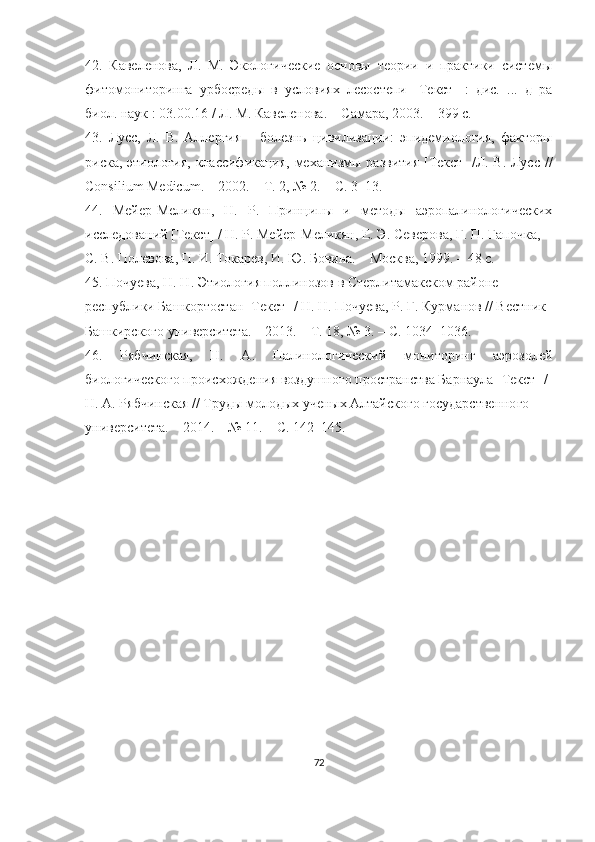 42.   Кавеленова,   Л.   М.   Экологические   основы   теории   и   практики   системы
фитомониторинга   урбосреды   в   условиях   лесостепи   [Текст]   :   дис.   ...   д–ра
биол. наук : 03.00.16 / Л. М. Кавеленова. – Самара, 2003. – 399 с.
43.   Лусс,   Л.   В.   Аллергия   –   болезнь   цивилизации:   эпидемиология,   факторы
риска, этиология, классификация, механизмы развития [Текст] /Л. В. Лусс //
Consilium   Medicum . – 2002. – Т. 2, № 2. – С. 3–13.
44.   Мейер-Меликян,   Н.   Р.   Принципы   и   методы   аэропалинологических
исследований [Текст] / Н. Р. Мейер-Меликян, Е. Э. Северова, Г. П. Гапочка,
С. В. Полевова, П. И. Токарев, И. Ю. Бовина. – Москва, 1999. – 48 с.
45.  Почуева, Н. Н. Этиология поллинозов в Стерлитамакском районе 
республики Башкортостан [Текст] / Н. Н. Почуева, Р. Г. Курманов // Вестник 
Башкирского университета. – 2013. – Т. 18, № 3. – С. 1034–1036.
46.   Рябчинская,   Н.   А.   Палинологический   мониторинг   аэрозолей
биологического происхождения воздушного пространства Барнаула [Текст] /
Н. А. Рябчинская // Труды молодых ученых Алтайского государственного
университета. – 2014. – № 11. – С. 142–145.
72 