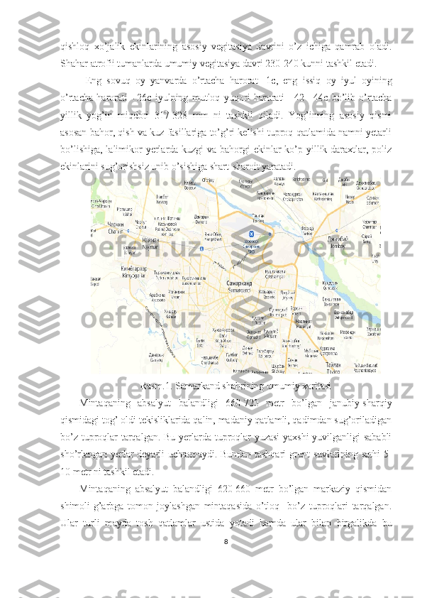 qishloq   xo’jalik   ekinlarining   asosiy   vegitasiya   davrini   o’z   ichiga   qamrab   oladi.
Shahar atrofii tumanlarda umumiy vegitasiya davri 230-240 kunni tashkil etadi.
Eng   sovuq   oy   yanvarda   o’rtacha   harorat   -1c,   eng   issiq   oy   iyul   oyining
o’rtacha   harorati   +26c   iyulning   mutloq   yuqori   harorati   +42   +44c   bo’lib   o’rtacha
yillik   yog’in   miqdori   317-328   mm   ni   tashkil   qiladi.   Yog’inning   asosiy   qismi
asosan bahor, qish va kuz fasillariga to’g’ri kelishi tuproq qatlamida namni yetarli
bo’lishiga, lalimikor yerlarda kuzgi  va bahorgi  ekinlar  ko’p yillik daraxtlar, poliz
ekinlarini sug’orishsiz unib o’sishiga shart-sharoit yaratadi. 
Rasm.1. Samarkand shahrining umumiy xaritasi
Mintaqaning   absalyut   balandligi   660-720   metr   bo’lgan   janubiy-sharqiy
qismidagi tog’ oldi tekisliklarida qalin, madaniy qatlamli, qadimdan sug’oriladigan
bo’z tuproqlar tarqalgan. Bu yerlarda tuproqlar yuzasi  yaxshi  yuvilganligi sababli
sho’rlangan yerlar deyarli uchramaydi. Bundan tashqari grunt suvlarining sathi 5-
10 metr ni tashkil etadi.
Mintaqaning   absalyut   balandligi   620-660   metr   bo’lgan   markaziy   qismidan
shimoli-g’arbga   tomon   joylashgan   mintaqasida   o’tloq     bo’z   tuproqlari   tarqalgan.
Ular   turli   mayda   tosh   qatlamlar   ustida   yotadi   hamda   ular   bilan   birgalikda   bu
8 