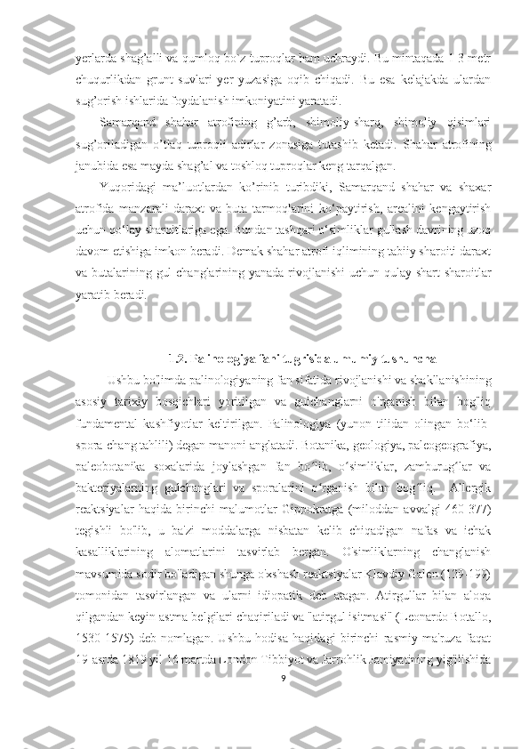 yerlarda shag’alli va qumloq bo`z tuproqlar ham uchraydi. Bu mintaqada 1-3 metr
chuqurlikdan   grunt   suvlari   yer   yuzasiga   oqib   chiqadi.   Bu   esa   kelajakda   ulardan
sug’orish ishlarida foydalanish imkoniyatini yaratadi.
Samarqand   shahar   atrofining   g’arb,   shimoliy-sharq,   shimoliy   qisimlari
sug’oriladigan   o’tlaq   tuproqli   adirlar   zonasiga   tutashib   ketadi.   Shahar   atrofining
janubida esa mayda shag’al va toshloq tuproqlar keng tarqalgan.
Yuqoridagi   ma’luotlardan   ko’rinib   turibdiki,   Samarqand   shahar   va   shaxar
atrofida   manzarali   daraxt   va   buta   tarmoqlarini   ko‘paytirish,   arealini   kengaytirish
uchun qo‘lay sharoitlariga ega. Bundan tashqari o‘simliklar gullash davrining uzoq
davom etishiga imkon beradi. Demak shahar atrofi iqlimining tabiiy sharoiti daraxt
va butalarining gul  changlarining yanada rivojlanishi  uchun qulay shart-sharoitlar
yaratib beradi. 
1.2.  Palinologiya fani tugrisida umumiy tushuncha
Ushbu bo'limda  palino logiyaning fan sifatida rivojlanishi va shakllanishining
asosiy   tarixiy   bosqichlari   yoritilgan   va   gulchanglarni   o'rganish   bilan   bog'liq
fundamental   kashfiyotlar   keltirilgan.   Palinologiya   (yunon   tilidan   olingan   bo‘lib-
spora-chang tahlili) degan manoni anglatadi. Botanika, geologiya, paleogeografiya,
paleobotanika   soxalarida   joylashgan   fan   bo lib,   o simliklar,   zamburug lar   vaʻ ʻ ʻ
bakteriyalarning   gulchanglari   va   sporalarini   o rganish   bilan   bog liq.     Allergik
ʻ ʻ
reaktsiyalar   haqida   birinchi   malumotlar   Gippokratga   (miloddan   avvalgi   460-377)
tegishli   bo'lib,   u   ba'zi   moddalarga   nisbatan   kelib   chiqadigan   nafas   va   ichak
kasalliklarining   alomatlarini   tasvirlab   bergan.   O'simliklarning   changlanish
mavsumida sodir bo'ladigan shunga o'xshash reaktsiyalar Klavdiy Galen (129-199)
tomonidan   tasvirlangan   va   ularni   idiopatik   deb   atagan.   Atirgullar   bilan   aloqa
qilgandan keyin astma belgilari chaqiriladi va "atirgul isitmasi" (Leonardo Botallo,
1530-1575)   deb   nomlagan.   Ushbu   hodisa   haqidagi   birinchi   rasmiy   ma'ruza   faqat
19-asrda 1819 yil 16 martda London Tibbiyot va Jarrohlik Jamiyatining yig'ilishida
9 