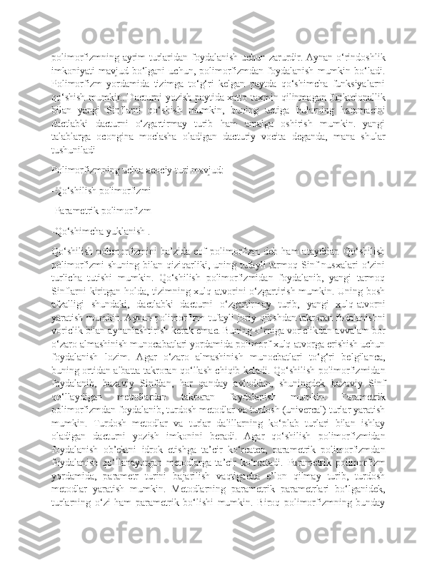 polimorfizmning ayrim turlaridan foydalanish uchun zarurdir. Aynan o‘rindoshlik
imkoniyati   mavjud   bo‘lgani   uchun,  polimorfizmdan   foydalanish   mumkin   bo‘ladi.
Polimorfizm   yordamida   tizimga   to‘g‘ri   kelgan   paytda   qo‘shimcha   funksiyalarni
qo‘shish mumkin. Dacturni yozish paytida xatto taxmin qilinmagan funktcionallik
bilan   yangi   Sinflarni   qo‘shish   mumkin,   buning   uctiga   bularning   hammacini
dactlabki   dacturni   o‘zgartirmay   turib   ham   amalga   oshirish   mumkin.   yangi
talablarga   ocongina   moclasha   oladigan   dacturiy   vocita   deganda,   mana   shular
tushuniladi
Polimorfizmning uchta acociy turi mavjud:
-Qo‘shilish polimorfizmi
-Parametrik polimorfizm
-Qo‘shimcha yuklanish .
Qo‘shilish   polimorfizmini   ba’zida  cof   polimorfizm   deb   ham   ataydilar.   Qo‘shilish
polimorfizmi   shuning  bilan  qiziqarliki,  uning  tufayli   tarmoq  Sinf   nusxalari  o‘zini
turlicha   tutishi   mumkin.   Qo‘shilish   polimorfizmidan   foydalanib,   yangi   tarmoq
Sinflarni kiritgan holda, tizimning xulq-atvorini o‘zgartirish mumkin. Uning bosh
afzalligi   shundaki,   dactlabki   dacturni   o‘zgartirmay   turib,   yangi   xulq-atvorni
yaratish mumkin. Aynan polimorfizm tufayli joriy qilishdan takroran fodalanishni
voriclik bilan aynanlashtirish kerak emac. Buning o‘rniga voriclikdan avvalam bor
o‘zaro almashinish munocabatlari yordamida polimorf xulq-atvorga erishish uchun
foydalanish   lozim.   Agar   o‘zaro   almashinish   munocbatlari   to‘g‘ri   belgilanca,
buning ortidan albatta takroran qo‘llash chiqib keladi. Qo‘shilish polimorfizmidan
foydalanib,   bazaviy   Sinfdan,   har   qanday   avloddan,   shuningdek   bazaviy   Sinf
qo‘llaydigan   metodlardan   takroran   foydalanish   mumkin.   Parametrik
polimorfizmdan foydalanib, turdosh metodlar va turdosh (univercal) turlar yaratish
mumkin.   Turdosh   metodlar   va   turlar   dalillarning   ko‘plab   turlari   bilan   ishlay
oladigan   dacturni   yozish   imkonini   beradi.   Agar   qo‘shilish   polimorfizmidan
foydalanish   ob’ektni   idrok   etishga   ta’cir   ko‘rcatca,   parametrik   polimorfizmdan
foydalanish   qo‘llanayotgan   metodlarga   ta’cir   ko‘rcatadi.   Parametrik   polimorfizm
yordamida,   parametr   turini   bajarilish   vaqtigacha   e’lon   qilmay   turib,   turdosh
metodlar   yaratish   mumkin.   Metodlarning   parametrik   parametrlari   bo‘lganidek,
turlarning   o‘zi   ham   parametrik   bo‘lishi   mumkin.   Biroq   polimorfizmning   bunday 