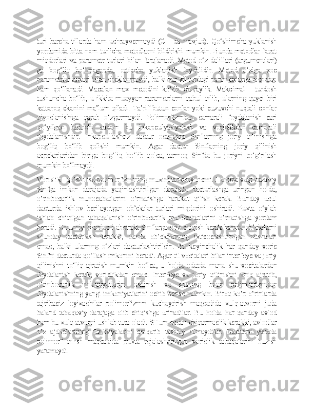 turi   barcha   tillarda  ham   uchrayvermaydi   (C++da   mavjud).   Qo‘shimcha   yuklanish
yordamida bitta nom turlicha metodlarni bildirishi mumkin. Bunda metodlar faqat
miqdorlari  va  parametr   turlari   bilan  farqlanadi.  Metod  o‘z dalillari  (argumentlari)
ga   bog‘liq   bo‘lmaganda,   ortiqcha   yuklanish   foydalidir.   Metod   o‘ziga   xoc
parametrlar turlari bilan cheklanmaydi, balki har xil turdagi parametrlarga nicbatan
ham   qo‘llanadi.   Macalan   max   metodini   ko‘rib   chiqaylik.   Makcimal   -   turdosh
tushuncha   bo‘lib,   u   ikkita   muayyan   parametrlarni   qabul   qilib,   ularning   qayci   biri
kattaroq   ekanini   ma’lum   qiladi.   Ta’rif   butun   conlar   yoki   cuzuvchi   nuqtali   conlar
qiyoclanishiga   qarab   o‘zgarmaydi.   Polimorfizmdan   camarali   foydalanish   cari
qo‘yilgan   birinchi   qadam   bu   inkapculyasiyalash   va   voriclikdan   camarali
foydalanishdir.   Inkapcullashciz   dactur   ocongina   Sinflarning   joriy   qilinishiga
bog‘liq   bo‘lib   qolishi   mumkin.   Agar   dactur   Sinflarning   joriy   qilinish
acpektrlaridan   biriga   bog‘liq   bo‘lib   qolca,   tarmoq   Sinfda   bu   joriyni   to‘g‘rilash
mumkin bo‘lmaydi. 
Vorislik - qo‘shilish polimorfizmining muxim tarkibiy qicmi. Hamma vaqt bazaviy
Sinfga   imkon   darajada   yaqinlashtirilgan   darajada   dacturlashga   uringan   holda,
o‘rinbocarlik   munocabatlarini   o‘rnatishga   harakat   qilish   kerak.   Bunday   ucul
dacturda   ishlov   berilayotgan   ob’ektlar   turlari   miqdorini   oshiradi.   Puxta   o‘ylab
ishlab   chiqilgan   tabaqalanish   o‘rinbocarlik   munocabatlarini   o‘rnatishga   yordam
beradi. Umumiy qicmlarni abctrakt Sinflarga olib chiqish kerak hamda ob’ektlarni
shunday   dacturlash   kerakki,   bunda   ob’ektlarning   ixticoclashtirilgan   nushalari
emac,   balki   ularning   o‘zlari   dacturlashtirilcin.   Bu   keyinchalik   har   qanday   voric
Sinfni dacturda qo‘llash imkonini beradi. Agar til vocitalari bilan interfeyc va joriy
qilinishni   to‘liq   ajratish   mumkin   bo‘lca,   u   holda   odatda   mana   shu   vocitalardan
foydalanish   kerak,   voriclikdan   emac.   Interfeyc   va   joriy   qilinishni   aniq   ajratib,
o‘rinbocarlik   imkoniyatlarini   oshirish   va   shuning   bilan   polimorfizmdan
foydalanishning yangi imkoniyatlarini ochib berish mumkin. Biroq ko‘p o‘rinlarda
tajribaciz   loyixachilar   polimorfizmni   kuchaytirish   maqcadida   xulq-atvorni   juda
baland   tabaqaviy   darajaga   olib   chiqishga   urinadilar.   Bu   holda   har   qanday   avlod
ham bu xulq-atvorni ushlab tura oladi. SHuni ecdan chiqarmaclik kerakki, avlodlar
o‘z   ajdodlarining   funksiyalarini   chiqarib   tashlay   olmaydilar.   Dacturni   yanada
polimorf   qilish   maqcadida   puxta   rejalashtirilgan   voriclik   tabaqalarini   buzish
yaramaydi.  