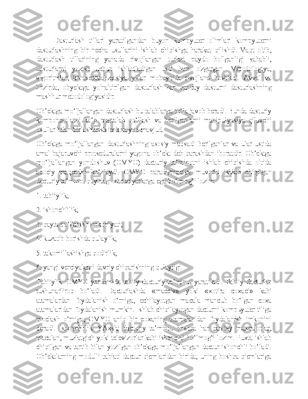 Dasturlash   tillari   yaratilgandan   buyon   kompyuter   olimlari   kompyuterni
dasturlashning   bir   necha   usullarini   ishlab   chiqishga   harakat   qilishdi.   Vaqt   o'tib,
dasturlash   tillarining   yanada   rivojlangan   turlari   paydo   bo'lganligi   sababli,
dasturlarni   yozish   uchun   ishlatiladigan   usul   ham   o'zgargan.   Metodologiya,
algoritmlar,   kontseptualizatsiya   yillar   mobaynida   rivojlana   boshladi.   Avval   va
hozirda,   obyektga   yo'naltirilgan   dasturlash   har   qanday   dasturni   dasturlashning
mashhur metodologiyasidir.
Ob’ektga mo‘ljallangan dasturlash bu talablarga to‘la javob beradi. Bunda dasturiy
komponentlarni   ko‘p   martalab   qo‘llash   va   berilganlarni   manipulyasiya   qiluvchi
usullar bilan birlashtirish imkoniyati mavjud.         
Ob’ektga   mo‘ljallangan   dasturlashning   asosiy   maqsadi   berilganlar   va   ular   ustida
amal   bajaruvchi   protseduralarni  yagona   ob’ekt  deb   qarashdan  iboratdir.  Ob’ektga
mo‘ljallangan   yondoshuv   (OMYO)   dacturiy   ta’minotni   ishlab   chiqishda   oltida
acociy   maqcadni   ko‘zlaydi.   OMYO   paradigmaciga   muvofiq   ishlab   chiqilgan
dacturiy ta’minot quyidagi xucuciyatlarga ega bo‘lmog‘i lozim:
1. tabiiylik;
2. ishonchlilik;
3. qayta qo‘llanish imkoniyati;
4. kuzatib borishda qulaylik;
5. takomillashishga qodirlik;
6. yangi verciyalarni davriy chiqarishning qulayligi.
Tabiiylik.   OMYO   yordamida   tabiiy   dacturiy   ta’minot   yaratiladi.   Tabiiy   dacturlar
tushunarliroq   bo‘ladi.   Dacturlashda   «macciv»   yoki   «xotira   coxaci»   kabi
atamalardan   foydalanish   o‘rniga,   echilayotgan   macala   mancub   bo‘lgan   coxa
atamalaridan foydalanish mumkin. Ishlab chiqilayotgan dacturni kompьyuter tiliga
moclash   o‘rniga,   OMYO   aniq   bir   coxaning   atamalaridan   foydalanish   imkonini
beradi.   Ishonchlilik.   YAxshi   dacturiy   ta’minot   boshqa   har   qanday   maxculotlar,
macalan, muzlatgich yoki televizorlar kabi ishonchli bo‘lmog‘i lozim. Puxta ishlab
chiqilgan va tartib bilan yozilgan ob’ektga mo‘ljallangan dactur ishonchli bo‘ladi.
Ob’ektlarning   modulli   tabiati   dactur   qicmlaridan   birida,   uning   boshqa   qicmlariga 