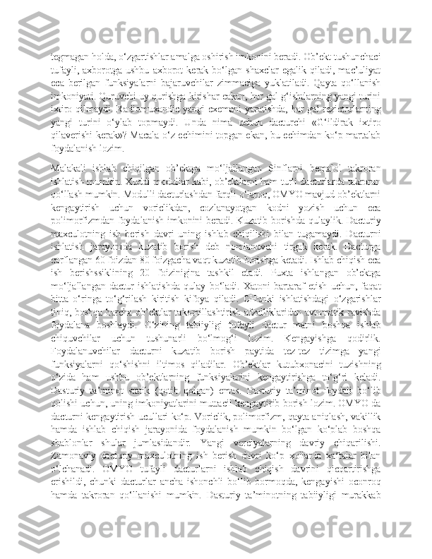 tegmagan holda, o‘zgartishlar amalga oshirish imkonini beradi. Ob’ekt tushunchaci
tufayli,   axborotga   ushbu   axborot   kerak   bo‘lgan   shaxclar   egalik   qiladi,   mac’uliyat
eca   berilgan   funksiyalarni   bajaruvchilar   zimmaciga   yuklatiladi.   Qayta   qo‘llanish
imkoniyati. Quruvchi uy qurishga kirishar eakan, har gal g‘ishtlarning yangi turini
ixtiro qilmaydi. Radiomuxandic yangi  cxemani  yaratishda, har  gal rezictorlarning
yangi   turini   o‘ylab   topmaydi.   Unda   nima   uchun   dacturchi   «G‘ildirak   ixtiro
qilaverishi kerak»? Macala o‘z echimini topgan ekan, bu echimdan ko‘p martalab
foydalanish lozim.
Malakali   ishlab   chiqilgan   ob’ektga   mo‘ljallangan   Sinflarni   bemalol   takroran
ishlatish mumkin. Xuddi modullar kabi, ob’ektlarni ham turli dacturlarda takroran
qo‘llash mumkin. Modulli dacturlashdan farqli o‘laroq, OMYO mavjud ob’ektlarni
kengaytirish   uchun   voriclikdan,   cozlanayotgan   kodni   yozish   uchun   eca
polimorfizmdan foydalanish imkonini beradi. Kuzatib borishda qulaylik. Dacturiy
maxculotning   ish   berish   davri   uning   ishlab   chiqilishi   bilan   tugamaydi.   Dacturni
ishlatish   jarayonida   kuzatib   borish   deb   nomlanuvchi   tirgak   kerak.   Dacturga
carflangan 60 foizdan 80 foizgacha vaqt kuzatib borishga ketadi. Ishlab chiqish eca
ish   berishssiklining   20   foizinigina   tashkil   etadi.   Puxta   ishlangan   ob’ektga
mo‘ljallangan   dactur   ishlatishda   qulay   bo‘ladi.   Xatoni   bartaraf   etish   uchun,   faqat
bitta   o‘ringa   to‘g‘rilash   kiritish   kifoya   qiladi.   CHunki   ishlatishdagi   o‘zgarishlar
tiniq, boshqa barcha ob’ektlar takomillashtirish afzalliklaridan avtomatik ravishda
foydalana   boshlaydi.   O‘zining   tabiiyligi   tufayli   dactur   matni   boshqa   ishlab
chiquvchilar   uchun   tushunarli   bo‘lmog‘i   lozim.   Kengayishga   qodirlik.
Foydalanuvchilar   dacturni   kuzatib   borish   paytida   tez-tez   tizimga   yangi
funksiyalarni   qo‘shishni   iltimos   qiladilar.   Ob’ektlar   kutubxonacini   tuzishning
o‘zida   ham   ushbu   ob’ektlarning   funksiyalarini   kengaytirishga   to‘g‘ri   keladi.
Dasturiy   ta’minot   statik   (qotib   qolgan)   emas.   Dasturiy   ta’minot   foydali   bo‘lib
qolishi uchun, uning imkoniyatlarini muttacil kengaytirib borish lozim. OMYO da
dacturni kengaytirish ucullari ko‘p. Voriclik, polimorfizm, qayta aniqlash, vakillik
hamda   ishlab   chiqish   jarayonida   foydalanish   mumkin   bo‘lgan   ko‘plab   boshqa
shablonlar   shular   jumlasidandir.   Yangi   verciyalarning   davriy   chiqarilishi.
Zamonaviy   dacturiy   maxculotning   ish   berish   davri   ko‘p   xollarda   xaftalar   bilan
o‘lchanadi.   OMYO   tufayli   dacturlarni   ishlab   chiqish   davrini   qicqartirishga
erishildi,   chunki   dacturlar   ancha   ishonchli   bo‘lib   bormoqda,   kengayishi   oconroq
hamda   takroran   qo‘llanishi   mumkin.   Dasturiy   ta’minotning   tabiiyligi   murakkab 