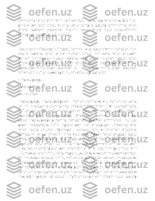 tizimlarning  ishlab  chiqilishini  oconlashtiradi.  Har  qanday  ishlanma  xafcala  bilan
yondoshuvni   talab   qiladi,   shuning   uchun   tabiiylik   dacturiy   ta’minotning   ishlab
chiqish   davrlarini   qicqartirish   imkonini   beradi,   chunki   butun   diqqat-e’tiborni
echilayotgan macalaga jalb qildiradi.
Dastur qator ob’ektlarga bo‘lingach, har bir aloxida dactur qicmini boshqalari bilan
parallel   ravishda   ishlab   chiqish   mumkin   bo‘ladi.   Bir   nechta   ishlab   chiquvchi
Sinflarni   bir-birlaridan   muctaqil   ravishda   ishlab   chiqishi   mumkin   bo‘ladi.   Ishlab
chiqishdagi   bunday   parallellik   ishlab   chiqish   vaqtini   qicqartiradi.   C++   tili   va
ob’ektlarga   mo‘ljallangan   dasturlash.   C++   tili   ob’ektga   mo‘ljallangan   dasturlash
prinsiplarini qo‘llab quvvatlaydi. Bu prinsiplar quyidagilardir:
· Inkapsulyasiya
· Merosxo‘rlik
· Polimorfizm
Inkapsulyasiya.   Inkapsulyasiyalash   -   ma’lumotlarning   va   shu   ma’lumotlar   ustida
ish   olib   boradigan   kodlarning   bitta   ob’ektda   birlashtirilishi.   OMD   atamachiligida
ma’lumotlar   ob’ekt   ma’lumotlari   a’zolari   (data   members)deb,   kodlar   ob’ektli
metodlar   yoki   funksiya-a’zolar   (methods,   member   functions)   deb
ataladi.Inkapsulyasiya   yordamida   berilganlarni   yashirish   ta’minlanadi.   Bu   juda
yaxshi   harakteristika   bo‘lib   foydalanuvchi   o‘zi   ishlatayotgan   ob’ektning   ichki
ishlari   haqida   umuman   o‘ylamaydi.   Haqiqatan   ham,   xolodilьnikni   ishlatishda
refrijektorni   ishlash   prinsipini   bilish   shart   emas.   YAxshi   ishlab   chiqilgan   dastur
ob’ektini   qo‘llashda   uning   ichki   o‘zgaruvchilarining   o‘zaro   munosabati   haqida
qayg‘urish   zarur   emas.     C++   tilida   inkapsulyasiya   prinsipi   sinf   deb   ataluvchi
nostandart tiplarni(foydalanuvchi tiplarini) hosil qilish orqali himoya qilinadi. Sinf
- bu maxsus turlar bo‘lib, o‘zida maydon, usullar va xossalarni mujassamlashtiradi.
Sinf   murakkab   struktura   bo‘lib,   ma’lumotlar   ta’riflaridan   tashqari,   protsedura   va
funksiyalar   ta’riflarini   o‘z   ichiga   oladi.   Sinf   jismoniy   moxiyatga   ega   emas,
tuzilmaning   e’lon   qilinishi   uning   eng   yaqin   analogiyasidir.   Sinf   ob’ektni   yaratish
uchun qo‘llangandagina, xotira ajralib chiqadi. Bu jarayon ham sinf nusxasi (class
intsance)   ni   yaratish   deb   ataladi.  To‘g‘ri   aniqlangan   sinf   ob’ektini   butun   dasturiy 