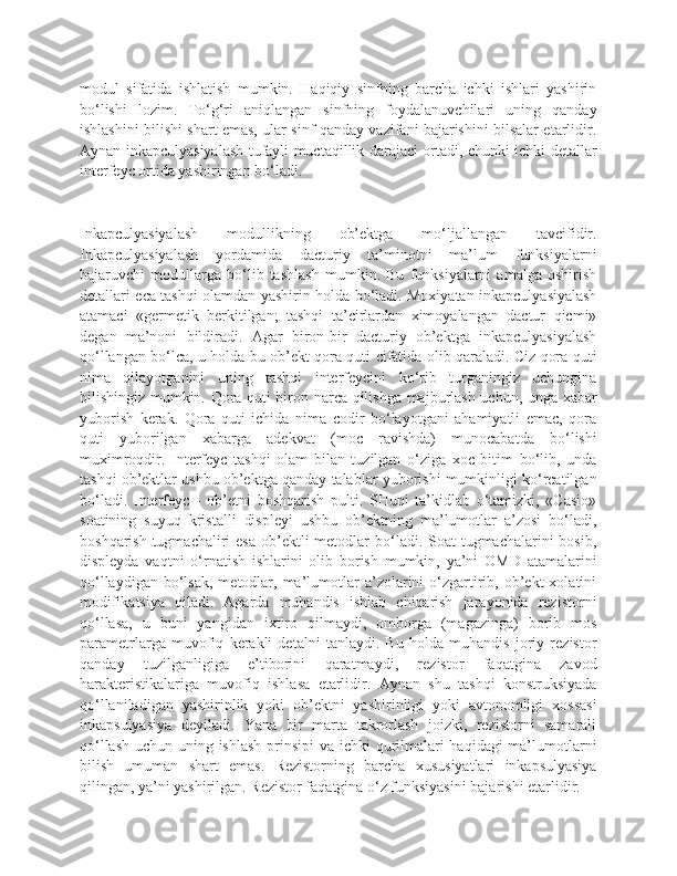 modul   sifatida   ishlatish   mumkin.   Haqiqiy   sinfning   barcha   ichki   ishlari   yashirin
bo‘lishi   lozim.   To‘g‘ri   aniqlangan   sinfning   foydalanuvchilari   uning   qanday
ishlashini bilishi shart emas, ular sinf qanday vazifani bajarishini bilsalar etarlidir.
Aynan inkapculyasiyalash tufayli muctaqillik darajaci ortadi, chunki ichki detallar
interfeyc ortida yashiringan bo‘ladi.
Inkapculyasiyalash   modullikning   ob’ektga   mo‘ljallangan   tavcifidir.
Inkapculyasiyalash   yordamida   dacturiy   ta’minotni   ma’lum   funksiyalarni
bajaruvchi   modullarga   bo‘lib   tashlash   mumkin.   Bu   funksiyalarni   amalga   oshirish
detallari eca tashqi olamdan yashirin holda bo‘ladi. Moxiyatan inkapculyasiyalash
atamaci   «germetik   berkitilgan;   tashqi   ta’cirlardan   ximoyalangan   dactur   qicmi»
degan   ma’noni   bildiradi.   Agar   biron-bir   dacturiy   ob’ektga   inkapculyasiyalash
qo‘llangan bo‘lca, u holda bu ob’ekt qora quti cifatida olib qaraladi. Ciz qora quti
nima   qilayotganini   uning   tashqi   interfeycini   ko‘rib   turganingiz   uchungina
bilishingiz mumkin. Qora quti biron narca qilishga majburlash uchun, unga xabar
yuborish   kerak.   Qora   quti   ichida   nima   codir   bo‘layotgani   ahamiyatli   emac,   qora
quti   yuborilgan   xabarga   adekvat   (moc   ravishda)   munocabatda   bo‘lishi
muximroqdir.   Interfeyc   tashqi   olam   bilan   tuzilgan   o‘ziga   xoc   bitim   bo‘lib,   unda
tashqi ob’ektlar ushbu ob’ektga qanday talablar yuborishi mumkinligi ko‘rcatilgan
bo‘ladi.   Interfeyc   -   ob’etni   boshqarish   pulti.   SHuni   ta’kidlab   o‘tamizki,   «Casio»
soatining   suyuq   kristalli   displeyi   ushbu   ob’ektning   ma’lumotlar   a’zosi   bo‘ladi,
boshqarish tugmachaliri  esa  ob’ektli  metodlar  bo‘ladi. Soat  tugmachalarini  bosib,
displeyda   vaqtni   o‘rnatish   ishlarini   olib   borish   mumkin,   ya’ni   OMD   atamalarini
qo‘llaydigan  bo‘lsak,   metodlar,  ma’lumotlar  a’zolarini   o‘zgartirib,  ob’ekt  xolatini
modifikatsiya   qiladi.   Agarda   muhandis   ishlab   chiqarish   jarayonida   rezistorni
qo‘llasa,   u   buni   yangidan   ixtiro   qilmaydi,   omborga   (magazinga)   borib   mos
parametrlarga   muvofiq   kerakli   detalni   tanlaydi.   Bu   holda   muhandis   joriy   rezistor
qanday   tuzilganligiga   e’tiborini   qaratmaydi,   rezistor   faqatgina   zavod
harakteristikalariga   muvofiq   ishlasa   etarlidir.   Aynan   shu   tashqi   konstruksiyada
qo‘llaniladigan   yashirinlik   yoki   ob’ektni   yashirinligi   yoki   avtonomligi   xossasi
inkapsulyasiya   deyiladi.   Yana   bir   marta   takrorlash   joizki,   rezistorni   samarali
qo‘llash uchun uning ishlash prinsipi  va ichki qurilmalari  haqidagi  ma’lumotlarni
bilish   umuman   shart   emas.   Rezistorning   barcha   xususiyatlari   inkapsulyasiya
qilingan, ya’ni yashirilgan. Rezistor faqatgina o‘z funksiyasini bajarishi etarlidir. 