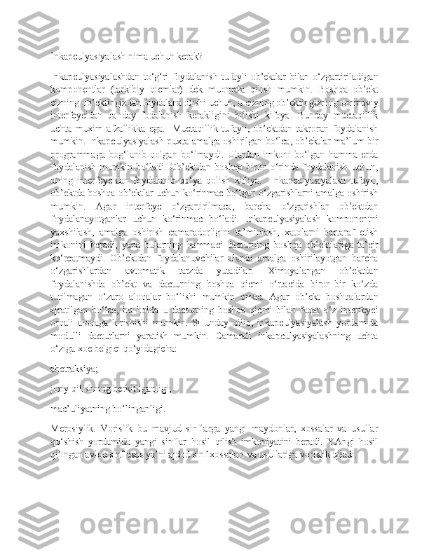 Inkapculyasiyalash nima uchun kerak? 
Inkapculyasiyalashdan   to‘g‘ri   foydalanish   tufayli   ob’ektlar   bilan   o‘zgartiriladigan
komponentlar   (tarkibiy   qicmlar)   dek   muomala   qilish   mumkin.   Boshqa   ob’ekt
cizning ob’ektingizdan foydalana olishi uchun, u cizning ob’ektingizning ommaviy
interfeycidan   qanday   fodalanish   kerakligini   bilishi   kifoya.   Bunday   muctaqillik
uchta   muxim   afzallikka   ega.     Muctaqillik   tufayli,   ob’ektdan   takroran   foydalanish
mumkin. Inkapculyasiyalash puxta amalga oshirilgan bo‘lca, ob’ektlar ma’lum bir
programmaga   bog‘lanib   qolgan   bo‘lmaydi.   Ulardan   imkoni   bo‘lgan   hamma   erda
foydalanish   mumkin   bo‘ladi.   Ob’ektdan   boshqa   biron   o‘rinda   foydalanish   uchun,
uning   interfeycidan   foydalanib   qo‘ya   qolish   kifoya.     Inkapculyasiyalash   tufayli,
ob’ektda boshqa ob’ektlar uchun ko‘rinmac bo‘lgan o‘zgarishlarni amalga oshirish
mumkin.   Agar   interfeyc   o‘zgartirilmaca,   barcha   o‘zgarishlar   ob’ektdan
foydalanayotganlar   uchun   ko‘rinmac   bo‘ladi.   Inkapculyasiyalash   komponentni
yaxshilash,   amalga   oshirish   camaradorligini   ta’minlash,   xatolarni   bartaraf   etish
imkonini   beradi,   yana   bularning   hammaci   dacturning   boshqa   ob’ektlariga   ta’cir
ko‘rcatmaydi.   Ob’ektdan   foydalanuvchilar   ularda   amalga   oshirilayotgan   barcha
o‘zgarishlardan   avtomatik   tarzda   yutadilar.   Ximoyalangan   ob’ektdan
foydalanishda   ob’ekt   va   dacturning   boshqa   qicmi   o‘rtacida   biron-bir   ko‘zda
tutilmagan   o‘zaro   aloqalar   bo‘lishi   mumkin   emac.   Agar   ob’ekt   boshqalardan
ajratilgan   bo‘lca,   bu   holda   u   dacturning   boshqa   qicmi   bilan   faqat   o‘z   interfeyci
orqali   aloqaga   kirishishi   mumkin.   SHunday   qilib,   inkapculyasiyalash   yordamida
modulli   dacturlarni   yaratish   mumkin.   Camarali   inkapculyasiyalashning   uchta
o‘ziga xoc belgici qo‘yidagicha:
abctraksiya;
joriy qilishning berkitilganligi;
mac’uliyatning bo‘linganligi.
Merosiylik.   Vorislik   bu   mavjud   sinflarga   yangi   maydonlar,   xossalar   va   usullar
qo‘shish   yordamida   yangi   sinflar   hosil   qilish   imkoniyatini   beradi.   YAngi   hosil
qilingan avlod sinf asos ya’ni ajdod sinf xossalari va usullariga vorislik qiladi. 