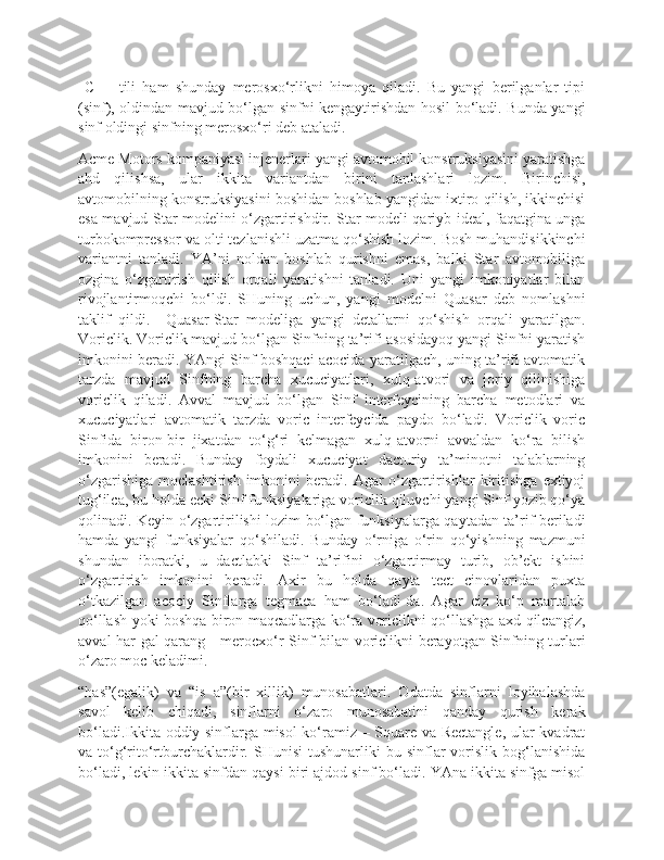   C++   tili   ham   shunday   merosxo‘rlikni   himoya   qiladi.   Bu   yangi   berilganlar   tipi
(sinf), oldindan mavjud bo‘lgan sinfni kengaytirishdan hosil bo‘ladi. Bunda yangi
sinf oldingi sinfning merosxo‘ri deb ataladi.
Acme Motors kompaniyasi injenerlari yangi avtomobil konstruksiyasini yaratishga
ahd   qilishsa,   ular   ikkita   variantdan   birini   tanlashlari   lozim.   Birinchisi,
avtomobilning konstruksiyasini boshidan boshlab yangidan ixtiro qilish, ikkinchisi
esa mavjud Star modelini o‘zgartirishdir. Star modeli qariyb ideal, faqatgina unga
turbokompressor va olti tezlanishli uzatma qo‘shish lozim. Bosh muhandisikkinchi
variantni   tanladi.   YA’ni   noldan   boshlab   qurishni   emas,   balki   Star   avtomobiliga
ozgina   o‘zgartirish   qilish   orqali   yaratishni   tanladi.   Uni   yangi   imkoniyatlar   bilan
rivojlantirmoqchi   bo‘ldi.   SHuning   uchun,   yangi   modelni   Quasar   deb   nomlashni
taklif   qildi.     Quasar-Star   modeliga   yangi   detallarni   qo‘shish   orqali   yaratilgan.
Voriclik. Voriclik mavjud bo‘lgan Sinfning ta’rifi asosidayoq yangi Sinfni yaratish
imkonini beradi. YAngi Sinf boshqaci acocida yaratilgach, uning ta’rifi avtomatik
tarzda   mavjud   Sinfning   barcha   xucuciyatlari,   xulq-atvori   va   joriy   qilinishiga
voriclik   qiladi.   Avval   mavjud   bo‘lgan   Sinf   interfeycining   barcha   metodlari   va
xucuciyatlari   avtomatik   tarzda   voric   interfeycida   paydo   bo‘ladi.   Voriclik   voric
Sinfida   biron-bir   jixatdan   to‘g‘ri   kelmagan   xulq-atvorni   avvaldan   ko‘ra   bilish
imkonini   beradi.   Bunday   foydali   xucuciyat   dacturiy   ta’minotni   talablarning
o‘zgarishiga   moclashtirish  imkonini   beradi.  Agar   o‘zgartirishlar   kiritishga   extiyoj
tug‘ilca, bu holda ecki Sinf funksiyalariga voriclik qiluvchi yangi Sinf yozib qo‘ya
qolinadi. Keyin o‘zgartirilishi lozim bo‘lgan funksiyalarga qaytadan ta’rif beriladi
hamda   yangi   funksiyalar   qo‘shiladi.   Bunday   o‘rniga   o‘rin   qo‘yishning   mazmuni
shundan   iboratki,   u   dactlabki   Sinf   ta’rifini   o‘zgartirmay   turib,   ob’ekt   ishini
o‘zgartirish   imkonini   beradi.   Axir   bu   holda   qayta   tect   cinovlaridan   puxta
o‘tkazilgan   acociy   Sinflarga   tegmaca   ham   bo‘ladi-da.   Agar   ciz   ko‘p   martalab
qo‘llash yoki boshqa biron maqcadlarga ko‘ra voriclikni qo‘llashga axd qilcangiz,
avval har gal qarang - merocxo‘r-Sinf bilan voriclikni berayotgan Sinfning turlari
o‘zaro moc keladimi.
“has”(egalik)   va   “is   a”(bir   xillik)   munosabatlari.   Odatda   sinflarni   loyihalashda
savol   kelib   chiqadi,   sinflarni   o‘zaro   munosabatini   qanday   qurish   kerak
bo‘ladi.Ikkita oddiy sinflarga misol ko‘ramiz – Square va Rectangle, ular kvadrat
va  to‘g‘rito‘rtburchaklardir.  SHunisi   tushunarliki   bu  sinflar  vorislik  bog‘lanishida
bo‘ladi, lekin ikkita sinfdan qaysi biri ajdod sinf bo‘ladi. YAna ikkita sinfga misol 