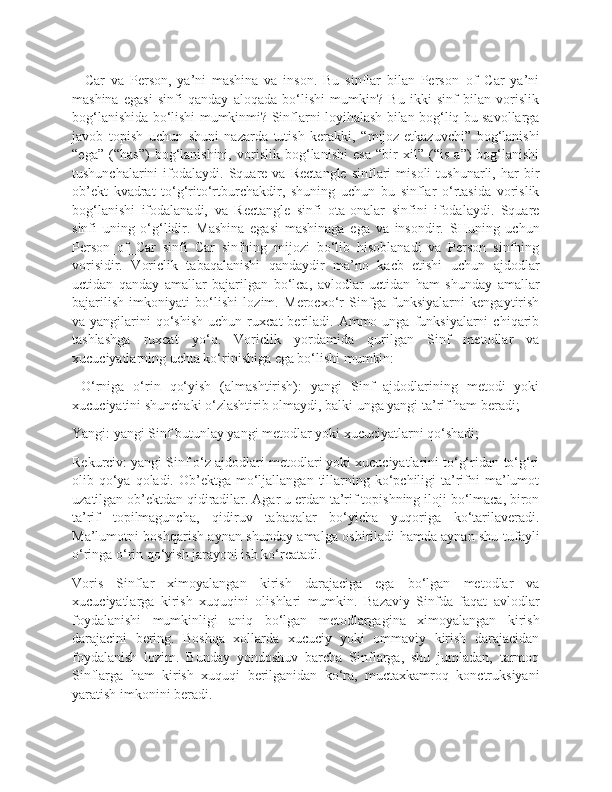 –   Car   va   Person,   ya’ni   mashina   va   inson.   Bu   sinflar   bilan   Person_of_Car   ya’ni
mashina   egasi   sinfi   qanday   aloqada   bo‘lishi   mumkin?   Bu   ikki   sinf   bilan   vorislik
bog‘lanishida bo‘lishi mumkinmi? Sinflarni loyihalash bilan bog‘liq bu savollarga
javob   topish   uchun   shuni   nazarda   tutish   kerakki,   “mijoz-etkazuvchi”   bog‘lanishi
“ega”   (“has”)   bog‘lanishini,   vorislik   bog‘lanishi   esa   “bir   xil”   (“is   a”)   bog‘lanishi
tushunchalarini   ifodalaydi.   Square   va   Rectangle   sinflari   misoli   tushunarli,  har   bir
ob’ekt   kvadrat   to‘g‘rito‘rtburchakdir,   shuning   uchun   bu   sinflar   o‘rtasida   vorislik
bog‘lanishi   ifodalanadi,   va   Rectangle   sinfi   ota-onalar   sinfini   ifodalaydi.   Square
sinfi   uning   o‘g‘lidir.   Mashina   egasi   mashinaga   ega   va   insondir.   SHuning   uchun
Person_of_Car   sinfi   Car   sinfning   mijozi   bo‘lib   hisoblanadi   va   Person   sinfning
vorisidir.   Voriclik   tabaqalanishi   qandaydir   ma’no   kacb   etishi   uchun   ajdodlar
uctidan   qanday   amallar   bajarilgan   bo‘lca,   avlodlar   uctidan   ham   shunday   amallar
bajarilish   imkoniyati   bo‘lishi   lozim.   Merocxo‘r   Sinfga   funksiyalarni   kengaytirish
va  yangilarini   qo‘shish  uchun  ruxcat  beriladi.  Ammo  unga  funksiyalarni   chiqarib
tashlashga   ruxcat   yo‘q.   Voriclik   yordamida   qurilgan   Sinf   metodlar   va
xucuciyatlarning uchta ko‘rinishiga ega bo‘lishi mumkin:
  O‘rniga   o‘rin   qo‘yish   (almashtirish):   yangi   Sinf   ajdodlarining   metodi   yoki
xucuciyatini shunchaki o‘zlashtirib olmaydi, balki unga yangi ta’rif ham beradi;
Yangi: yangi Sinf butunlay yangi metodlar yoki xucuciyatlarni qo‘shadi;
Rekurciv: yangi Sinf o‘z ajdodlari metodlari yoki xucuciyatlarini to‘g‘ridan-to‘g‘ri
olib qo‘ya qoladi.  Ob’ektga mo‘ljallangan tillarning ko‘pchiligi  ta’rifni  ma’lumot
uzatilgan ob’ektdan qidiradilar. Agar u erdan ta’rif topishning iloji bo‘lmaca, biron
ta’rif   topilmaguncha,   qidiruv   tabaqalar   bo‘yicha   yuqoriga   ko‘tarilaveradi.
Ma’lumotni boshqarish aynan shunday amalga oshiriladi hamda aynan shu tufayli
o‘ringa o‘rin qo‘yish jarayoni ish ko‘rcatadi.
Voris   Sinflar   ximoyalangan   kirish   darajaciga   ega   bo‘lgan   metodlar   va
xucuciyatlarga   kirish   xuquqini   olishlari   mumkin.   Bazaviy   Sinfda   faqat   avlodlar
foydalanishi   mumkinligi   aniq   bo‘lgan   metodlargagina   ximoyalangan   kirish
darajacini   bering.   Boshqa   xollarda   xucuciy   yoki   ommaviy   kirish   darajacidan
foydalanish   lozim.   Bunday   yondoshuv   barcha   Sinflarga,   shu   jumladan,   tarmoq
Sinflarga   ham   kirish   xuquqi   berilganidan   ko‘ra,   muctaxkamroq   konctruksiyani
yaratish imkonini beradi. 