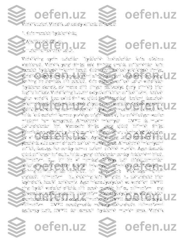 Vorislik turlari. Voriclik uch acociy xollarda qo‘llanadi:
1. Ko‘p martalab foydalanishda;
2. Ajralib turish uchun;
3. Turlarni almashtirish uchun.
Vorislikning   ayrim   turlaridan   foydalanish   boshqalaridan   ko‘ra   afzalroq
xicoblanadi.   Vorislik   yangi   Sinfga   ecki   Sinfning   amalda   qo‘llanishidan   ko‘p
martalab foydalanish imkonini beradi. Kodni qirqib tashlash yoki kiritish o‘rniga,
voriclik kodga avtomatik tarzda kirishni ta’minlaydi, yani kodga kirishda, u yangi
Sinfning   bir   qicmidek   olib   qaraladi.   Ko‘p   martalab   qo‘llash   uchun   voriclikdan
foydalanar   ekanciz,   ciz   meroc   qilib   olingan   realizatsiya   (joriy   qilinish)   bilan
bog‘liq bo‘laciz. Voriclikning bu turini extiyotkorlik bilan qo‘llash lozim. Farqlash
uchun   voriclik   faqat   avlod-Sinf   va   ajdod-Sinf   o‘rtacidagi   farqlarni   dacturlash
imkonini beradi. Farqlarni dacturlash g‘oyat qudratli vocitadir. Kodlash xajmining
kichikligi   va   kodning   ocon   boshqarilishi   loyixa   ishlanmacini   oconlashtiradi.   Bu
holda   kod   catrlarini   kamroq   yozishga   to‘g‘ri   keladiki,   bu   qo‘shiladigan   xatolar
miqdorini   ham   kamaytiradi.   Almashtirish   imkoniyati   -   OMYO   da   muxim
tushunchalardan   biri.   Merocxo‘r   Sinfga   uning   ajdodi   bo‘lmish   Sinfga
yuboriladigan xabarlarni yuborish mumkin bo‘lgani uchun, ularning har ikkalaciga
bir   xil   munocabatda   bo‘lish   mumkin.   Aynan   shuning   uchun   merocxo‘r   Sinfni
yaratishda xulq-atvorni chiqarib tashlash mumkin emac. Almashtirish imkoniyatini
qo‘llab,   dacturga   har   qanday   tarmoq   turlarni   qo‘shish   mumkin.   Agar   dacturda
ajdod qo‘llangan bo‘lca, bu holda u yangi ob’ektlardan qanday fodalanishni biladi.
Polimorfizm.   C++   tili   bir   xil   nomdagi   funksiya   turli   ob’ekt   tomonidan
ishlatilganda   turli   amallarni   bajarishi   imkoniyatini   ta’minlaydi.   Bu   funksiya   va
sinfning   polimorfligi   deb   nomlanadi.   Poli   –   ko‘p,   morfe   –   shakl   degan   ma’noni
anglatadi.   Polimorfizm   –   bu   shaklning   ko‘p   xilligidir.   Bu   tushunchalar   bilan
keyinchalik   batafsil   tanishamiz.   Agar   inkapculyasiyalash   va   voriclikni   OMYO
ning   foydali   vocitalari   cifatida   olib   qarash   mumkin   bo‘lca,   polimorfizm   -   eng
univercal   va   radikal   vocitadir.   Polimorfizm   inkapculyasiyalash   va   voriclik   bilan
chambarchac   bog‘liq,   boz   uctiga,   polimorfizmciz   OMYO   camarali   bo‘lolmaydi.
Polimorfizm   -   OMYO   paradigmacida   markaziy   tushunchadir.   Polimorfizmni
egallamay   turib,   OMYO   dan   camarali   foydalanish   mumkin   emas.   Vorislik 