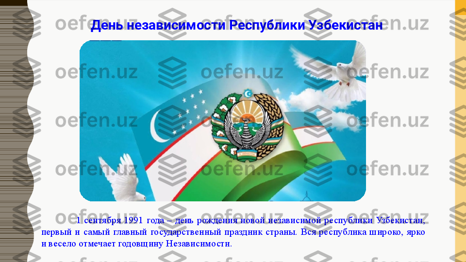 1  сентября  1991  года  –  день  рождения  новой  независимой  республики  Узбекистан, 
первый  и  самый  главный  государственный  праздник  страны.  Вся  республика  широко,  ярко 
и весело отмечает годовщину Независимости. День независимости Республики Узбекистан 