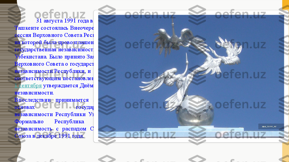 31  августа 1991 года в 
Ташкенте состоялась Внеочередная 7 
сессия Верховного Совета Республики, 
на которой была провозглашена 
государственная независимость 
Узбекистана. Было принято Заявление 
Верховного Совета о государственной 
независимости Республики, и 
соответствующим постановлением	
 
1 сентября  	
утверждается Днём 
независимости.
Впоследствии  принимается  Закон  об 
основах  государственной 
независимости  Республики  Узбекистан. 
Формально  Республика  получила 
независимость  с  распадом  Советского 
Союза в декабре 1991 года.  