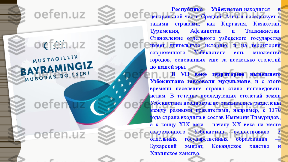 Республика  Узбекистан  находится  в 
центральной  части  Средней  Азии  и  соседствует  с 
такими  странами,  как  Киргизия,  Казахстан, 
Туркмения,  Афганистан  и  Таджикистан. 
Становление  отдельного  узбекского  государства 
имеет  длительную  историю,  и  на  территории 
современного  Узбекистана  есть  множество 
городов,  основанных  еще  за  несколько  столетий 
до нашей эры.
В  VII  веке  территорию  нынешнего 
Узбекистана  завоевали  мусульмане ,  и  с  этого 
времени  население  страны  стало  исповедовать 
ислам.  В  течение  последующих  столетий  земли 
Узбекистана неоднократно оказывались разделены 
между  разными  правителями,  например,  с  1370 
года страна входила в состав Империи Тимуридов, 
а  к  концу  XIX  века  –  началу  XX  века  на  месте 
современного  Узбекистана  существовало  3 
отдельных  государственных  образования  — 
Бухарский  эмират,  Кокандское  ханство  и 
Хивинское ханство.  