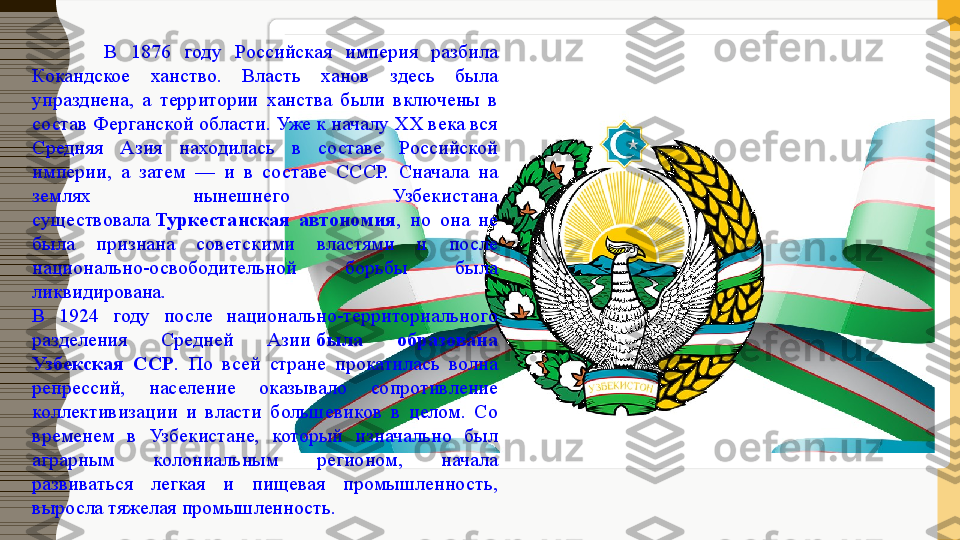 В  1876  году  Российская  империя  разбила 
Кокандское  ханство.  Власть  ханов  здесь  была 
упразднена,  а  территории  ханства  были  включены  в 
состав Ферганской области. Уже к началу ХХ века вся 
Средняя  Азия  находилась  в  составе  Российской 
империи,  а  затем  —  и  в  составе  СССР.  Сначала  на 
землях  нынешнего  Узбекистана 
существовала  Туркестанская  автономия ,  но  она  не 
была  признана  советскими  властями  и  после 
национально-освободительной  борьбы  была 
ликвидирована.
В  1924  году  после  национально-территориального 
разделения  Средней  Азии	
  была  образована 
Узбекская  ССР .  По  всей  стране  прокатилась  волна 
репрессий,  население  оказывало  сопротивление 
коллективизации  и  власти  большевиков  в  целом.  Со 
временем  в  Узбекистане,  который  изначально  был 
аграрным  колониальным  регионом,  начала 
развиваться  легкая  и  пищевая  промышленность, 
выросла тяжелая промышленность.  