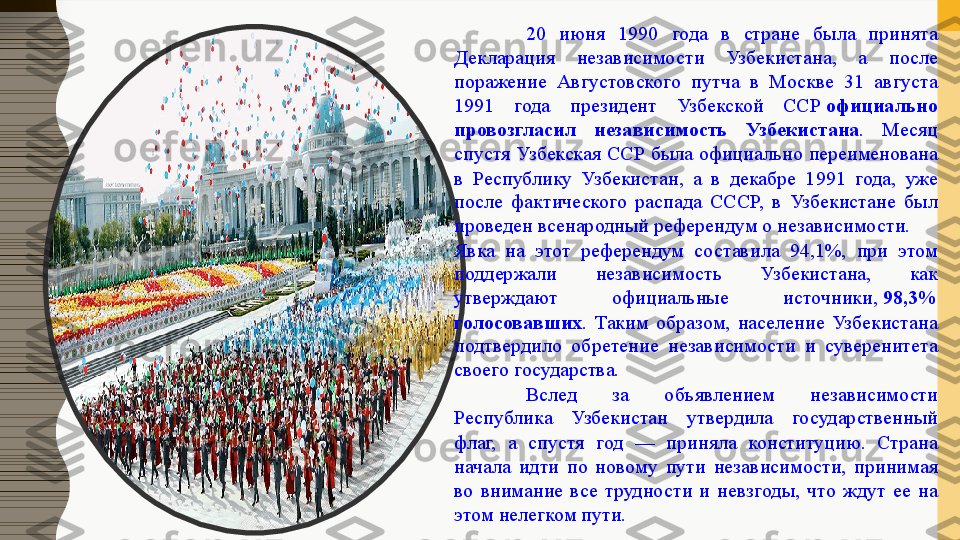 20  июня  1990  года  в  стране  была  принята 
Декларация  независимости  Узбекистана,  а  после 
поражение  Августовского  путча  в  Москве  31  августа 
1991  года  президент  Узбекской  ССР  официально 
провозгласил  независимость  Узбекистана .  Месяц 
спустя Узбекская ССР была официально переименована 
в  Республику  Узбекистан,  а  в  декабре  1991  года,  уже 
после  фактического  распада  СССР,  в  Узбекистане  был 
проведен всенародный референдум о независимости.
Явка  на  этот  референдум  составила  94,1%,  при  этом 
поддержали  независимость  Узбекистана,  как 
утверждают  официальные  источники,	
  98,3% 
голосовавших .  Таким  образом,  население  Узбекистана 
подтвердило  обретение  независимости  и  суверенитета 
своего государства.
Вслед  за  объявлением  независимости 
Республика  Узбекистан  утвердила  государственный 
флаг,  а  спустя  год  —  приняла  конституцию.  Страна 
начала  идти  по  новому  пути  независимости,  принимая 
во  внимание  все  трудности  и  невзгоды,  что  ждут  ее  на 
этом нелегком пути.  