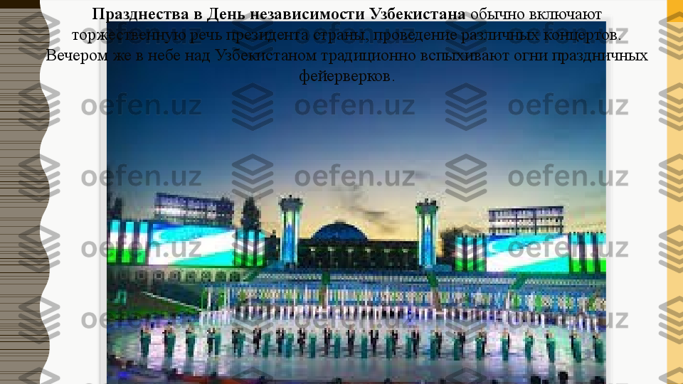 Празднества в День независимости Узбекистана  обычно включают 
торжественную речь президента страны, проведение различных концертов. 
Вечером же в небе над Узбекистаном традиционно вспыхивают огни праздничных 
фейерверков.  