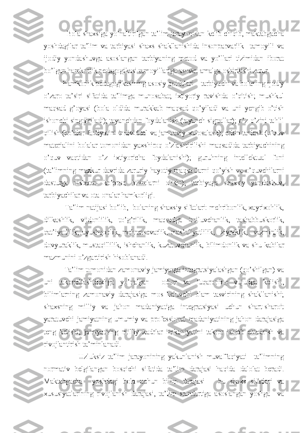                    Bola shaxsiga yo’naltirilgan ta’lim jarayonidan kelib chiqib, maktabgacha
yoshdagilar   ta’lim   va   tarbiyasi   shaxs   shakllanishida   insonparvarlik     tamoyili   va
ijodiy   yondashuvga   asoslangan   tarbiyaning   metod   va   yo’llari   tizimidan   iborat
bo’lgan hamkorlik pedagogikasi tamoyillariga asosan amalga oshirilishi zarur.
          Hamkorlik pedagogikasining asosiy qoidalari – tarbiyachi va bolaning ijodiy
o’zaro   ta’siri   sifatida   ta’limga   munosabat;   ixtiyoriy   ravishda   o’qitish;   mushkul
maqsad   g’oyasi   (bola   oldida   murakkab   maqsad   qo’yiladi   va   uni   yengib   o’tish
ishonchi singdiriladi); tayanchdan foydalanish (tayanch signallar); o’z-o’zini tahlil
qilish (bolalar faoliyatini individual va jamoaviy xulosalash); erkin tanlash (o’quv
materialini   bolalar   tomonidan   yaxshiroq   o’zlashtirilishi   maqsadida   tarbiyachining
o’quv   vaqtidan   o’z   ixtiyoricha   foydalanishi);   guruhning   intellektual   foni
(ta’limning  mazkur   davrida  zaruriy  hayotiy  maqsadlarni  qo’yish  va  o’quvchilarni
dasturga   nisbatan   ko’proq   bilimlarni   olishi);   tarbiyaga   shaxsiy   yondashuv,
tarbiyachilar va ota-onalar hamkorligi.
           Ta’lim natijasi bo’lib,  bolaning shaxsiy sifatlari: mehribonlik, xayrixohlik,
dilkashlik,   vijdonlilik,   to’g’rilik,   maqsadga   intiluvchanlik,   tashabbuskorlik,
qat’iyatlilik,   uyushqoqlik,   mehnatsevarlik,   mas’uliyatlilik,     ziyraklik,     vazminlik,
dovyuraklik,   mustaqillilik,  ishchanlik,   kuzatuvchanlik,   bilimdonlik  va   shu   kabilar
mazmunini o’zgartirish hisoblanadi.  
          Ta’lim tomonidan zamonaviy jamiyatga integratsiyalashgan (qo’shilgan) va
uni   takomillashtirishga   yo’nalgan     odam   va   fuqaroning   vujudga   kelishi,
bilimlarning   zamonaviy   darajasiga   mos   keluvchi   olam   tasvirining   shakllanishi;
shaxsning   milliy   va   jahon   madaniyatiga   integratsiyasi   uchun   shart-sharoit
yaratuvchi   jamiyatning   umumiy   va   professional   madaniyatining   jahon   darajasiga
teng   kelishi;   jamiyatning   milliy   kadrlar   imkoniyatini   takror   ishlab   chiqarish   va
rivojlantirish ta’minlanadi.
                    Uzluksiz   ta’lim   jarayonining   yakunlanish   muvaffaqiyati     ta’limning
normativ   belgilangan   bosqichi   sifatida   ta’lim   darajasi   haqida   dalolat   beradi.
Maktabgacha     yoshdagi   bola   uchun   bilim   darajasi   –   bu   shaxs   sifatlari   va
xususiyatlarining   rivojlanish   darajasi,   ta’lim   standartiga   asoslangan   yoshga     va 