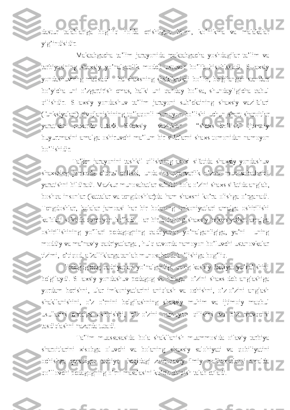 dastur   talablariga   bog’liq   holda   erishilgan   bilim,   ko’nikma   va   malakalar
yig’indisidir.  
                    Maktabgacha   ta’lim   jarayonida   maktabgacha   yoshdagilar   ta’lim   va
tarbiyasining   shaxsiy   yo’nalganlik   modeli   ustuvor   bo’lib   hisoblanadi.   SHaxsiy
yondashuvning   maqsadi   –   bu   shaxsning   shakllanishi   bo’lib,   belgilangan   standart
bo’yicha   uni   o’zgartirish   emas,   balki   uni   qanday   bo’lsa,   shundayligicha   qabul
qilishdir.   SHaxsiy   yondashuv   ta’lim   jarayoni   sub’ektining   shaxsiy   vazifalari
(funksiyalari)   rivojlanishining   to’laqonli   namoyon   bo’lishi   uchun   shart-sharoitlar
yaratishni   nazarda   tutadi.   SHaxsiy     vazifalar   –   “shaxs   bo’lish”   ijtimoiy
buyurtmasini   amalga   oshiruvchi   ma’lum   bir   sifatlarni   shaxs   tomonidan   namoyon
bo’lishidir. 
                    Ta’lim   jarayonini   tashkil   qilishning   asosi   sifatida   shaxsiy   yondashuv
shaxsning   jamoada   e’tirof   etilishi,   unda   insonparvarlik   o’zaro   munosabatlarini
yaratishni bildiradi. Mazkur munosabatlar sababli bola o’zini shaxs sifatida anglab,
boshqa   insonlar   (kattalar   va   tengdoshlar)da   ham   shaxsni   ko’ra   olishga   o’rganadi.
Tengdoshlar,   bolalar   jamoasi   har   bir   bolaning   imkoniyatlari   amalga   oshirilishi
kafolati  sifatida   namoyon  bo’ladi.  Har  bir   bolaning  shaxsiy   imkoniyatlari  amalga
oshirilishining   yo’llari   pedagogning   qadriyatlar   yo’nalganligiga,   ya’ni     uning
moddiy va ma’naviy qadriyatlarga , hulq-atvorda namoyon bo’luvchi ustanovkalar
tizimi,  e’tiqod, afzalliklarga tanlab munosabatda bo’lishiga bog’liq. 
                   Pedagogning qadriyatlari  yo’nalganligi uning kasbiy faoliyat yo’nalishini
belgilaydi.   SHaxsiy   yondashuv   pedagog   va   bolaga     o’zini   shaxs   deb   anglashiga
yordam   berishni,   ular   imkoniyatlarini   aniqlash   va   ochishni,   o’z-o’zini   anglash
shakllanishini,   o’z   o’rnini   belgilashning   shaxsiy   muhim   va   ijtimoiy   maqbul
usullarini   amalga   oshirishni,   o’z-o’zini   namoyon   qilishni   va   o’z   mavqeini
tasdiqlashni nazarda tutadi. 
                    Ta’lim   muassasasida   bola   shakllanish   muammosida   oilaviy   tarbiya
sharoitlarini   xisobga   oluvchi   va   bolaning   shaxsiy   salohiyati   va   qobiliyatini
ochishga   qaratilgan   tarbiya     haqidagi   zamonaviy   ilmiy   ma’lumotlarni   amalda
qo’llovchi pedagogning o’rni masalasini ko’rib chiqish talab etiladi. 