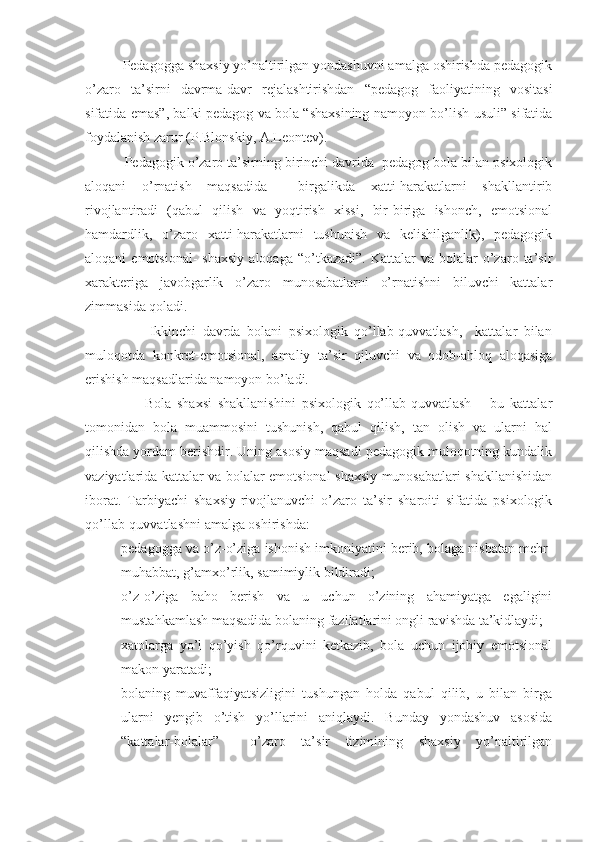           Pedagogga shaxsiy yo’naltirilgan yondashuvni amalga oshirishda pedagogik
o’zaro   ta’sirni   davrma-davr   rejalashtirishdan   “pedagog   faoliyatining   vositasi
sifatida emas”, balki pedagog va bola “shaxsining namoyon bo’lish usuli” sifatida
foydalanish zarur (P.Blonskiy, A.Leontev).
          Pedagogik o’zaro ta’sirning birinchi davrida  pedagog bola bilan psixologik
aloqani   o’rnatish   maqsadida     birgalikda   xatti-harakatlarni   shakllantirib
rivojlantiradi   (qabul   qilish   va   yoqtirish   xissi,   bir-biriga   ishonch,   emotsional
hamdardlik,   o’zaro   xatti-harakatlarni   tushunish   va   kelishilganlik),   pedagogik
aloqani   emotsional-  shaxsiy  aloqaga   “o’tkazadi”.   Kattalar   va  bolalar   o’zaro  ta’sir
xarakteriga   javobgarlik   o’zaro   munosabatlarni   o’rnatishni   biluvchi   kattalar
zimmasida qoladi.
                    Ikkinchi   davrda   bolani   psixologik   qo’llab-quvvatlash,     kattalar   bilan
muloqotda   konkret-emotsional,   amaliy   ta’sir   qiluvchi   va   odob-ahloq   aloqasiga
erishish maqsadlarida namoyon bo’ladi.
                    Bola   shaxsi   shakllanishini   psixologik   qo’llab-quvvatlash   –   bu   kattalar
tomonidan   bola   muammosini   tushunish,   qabul   qilish,   tan   olish   va   ularni   hal
qilishda yordam berishdir. Uning asosiy maqsadi pedagogik muloqotning kundalik
vaziyatlarida kattalar va bolalar emotsional-shaxsiy munosabatlari shakllanishidan
iborat.   Tarbiyachi   shaxsiy-rivojlanuvchi   o’zaro   ta’sir   sharoiti   sifatida   psixologik
qo’llab-quvvatlashni amalga oshirishda:
- pedagogga va o’z-o’ziga ishonish imkoniyatini berib, bolaga nisbatan mehr-
muhabbat, g’amxo’rlik, samimiylik bildiradi;
- o’z-o’ziga   baho   berish   va   u   uchun   o’zining   ahamiyatga   egaligini
mustahkamlash maqsadida bolaning fazilatlarini ongli ravishda ta’kidlaydi;
- xatolarga   yo’l   qo’yish   qo’rquvini   ketkazib,   bola   uchun   ijobiy   emotsional
makon yaratadi;
- bolaning   muvaffaqiyatsizligini   tushungan   holda   qabul   qilib,   u   bilan   birga
ularni   yengib   o’tish   yo’llarini   aniqlaydi.   Bunday   yondashuv   asosida
“kattalar-bolalar”     o’zaro   ta’sir   tizimining   shaxsiy   yo’naltirilgan 