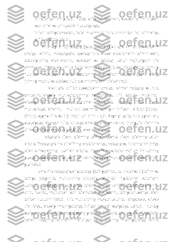 qoidalaridan  biri  yotadi.  Bunga  ko’ra har   bir   inson,  xususan  ta’lim  oluvchi
xato qilish va uni tuzatish huquqiga ega;
- bolani   tarbiyalamasdan,   balki   muammoni   bola   tomonidan   hal   qilinishiga
yo’lboshchilik qiladi.
                    SHunday   qilib,   pedagog   (katta   odam)   psixologik   qo’llab-quvvatlashni
amalga   oshirib,     maktabgacha   davrdagi   bola   shaxsi   shakllanishini   ta’minlovchi,
taraqqiyotning   shart-sharoiti,   xarakteri   va   kelajagi   uchun   majburiyatni   o’z
zimmasiga olib, asosiy omil sifatida ishtirok etadi. Bola esa o’z navbatida ijtimoiy
hulq-atvor   namunasi   sifatida   kattalarning   munosabatini   kuzatib   (tahlil   qilib),
ijtimoiy maqbul va adekvat hulq-atvor normalarini o’zlashtiradi.
                    Psixologik   qo’llab-quvvatlashni   amalga   oshirish   pedagog   va   bola
emotsional-shaxsiy   munosabatlarining   rivojlanishiga   olib   keladi.   Emotsional-
shaxsiy   qo’llab-quvatlanishni   qidirish   maqsadida   pedagog   bilan   o’zaro
munosabatga   kirishib,       muloqot   davomida   namoyon   bo’lgan     sifatlar   (diqqat-
e’tibor,   xayrixohlik   va   b.)   orqali   uni   bilib   oladi.   Keyingi   galda   bola   aynan   shu
xususiyatga ishongan holda  aloqaga kirishib, unda emotsional-ijobiy o’z-o’zini his
qilish, atrofdagilar uchun keraklilik  xissi shakllanadi.
                      Pedagogik   o’zaro   ta’sirning   uchinchi   davrida   o’zaro   ta’sirning   uslubi
sifatida “pedagogik his qilish”ning shakllanishiga, pedagog va bolaning bir-biriga
ta’sir   ko’rsatishning     tuzilishi   sifatida   o’zaro   munosabatlar   ma’lum   bir   turining
yuzaga   kelishiga   olib   keluvchi   emotsional-shaxsiy   munosabatlarning   rivojlanishi
yuz beradi.
           Hamkorlik pedagogikasi kattalarga (tarbiyachilar, ota-onalar va b.) ta’lim va
tarbiya   jarayonida   muloqotning   altruistik   uslubidan   foydalanish   zarurligini
uqtiradi.     Pedagog   bolaga   bunday   ta’sirni   amalga   oshirishda   unga   hukmronlik
qilib,   nazorat,   majburlash   kabi   ta’sirlardan   voz   kechib,   tarbiyalanuvchiga   erkin
tanlash   huquqini   beradi.   Bola   muloqotning   mazkur   uslubida     chegarasiz,   so’zsiz
o’z-o’ziga,   shaxsiy   imkoniyatlariga   bo’lgan   ishonch   vaziyatiga   tushadi.     Bunday
vaziyat   natijasi   sifatida   maktabgacha   yoshdagi   bolalarda   ahloqiy   o’z-o’ziga   baho
berish:   o’zganing   ishonchini   his   qilgan   holda   o’zining   imkoniyatlariga   ishona 