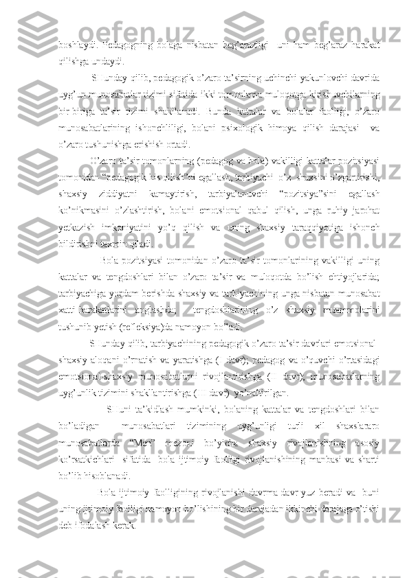 boshlaydi.   Pedagogning   bolaga   nisbatan   beg’arazligi     uni   ham   beg’araz   harakat
qilishga undaydi. 
                     SHunday qilib, pedagogik o’zaro ta’sirning uchinchi yakunlovchi davrida
uyg’un munosabatlar tizimi sifatida ikki tomonlama muloqotga kirishuvchilarning
bir-biriga   ta’sir   tizimi   shakllanadi.   Bunda   kattalar   va   bolalar   faolligi,   o’zaro
munosabatlarining   ishonchliligi,   bolani   psixologik   himoya   qilish   darajasi     va
o’zaro tushunishga erishish ortadi.
                   O’zaro ta’sir tomonlarning (pedagog va bola) vakilligi kattalar pozitsiyasi
tomonidan “pedagogik his qilish”ni egallash, tarbiyachi  o’z  shaxsini o’zgartirishi,
shaxsiy   ziddiyatni   kamaytirish,   tarbiyalanuvchi   “pozitsiya”sini   egallash
ko’nikmasini   o’zlashtirish,   bolani   emotsional   qabul   qilish,   unga   ruhiy   jarohat
yetkazish   imkoniyatini   yo’q   qilish   va   uning   shaxsiy   taraqqiyotiga   ishonch
bildirishni taxmin qiladi.
                      Bola   pozitsiyasi   tomonidan   o’zaro   ta’sir   tomonlarining   vakilligi   uning
kattalar   va   tengdoshlari   bilan   o’zaro   ta’sir   va   muloqotda   bo’lish   ehtiyojlarida;
tarbiyachiga yordam berishda shaxsiy va tarbiyachining unga nisbatan munosabat
xatti-harakatlarini   anglashda;     tengdoshlarining   o’z   shaxsiy   muammolarini
tushunib yetish (refleksiya)da namoyon bo’ladi. 
            SHunday qilib, tarbiyachining pedagogik o’zaro ta’sir davrlari emotsional-
shaxsiy   aloqani   o’rnatish   va   yaratishga   (I   davr);   pedagog   va   o’quvchi   o’rtasidagi
emotsional-shaxsiy   munosabatlarni   rivojlantirishga   (II   davr);   munosabatlarning
uyg’unlik tizimini shakllantirishga (III davr)  yo’naltirilgan. 
                      SHuni   ta’kidlash   mumkinki,   bolaning   kattalar   va   tengdoshlari   bilan
bo’ladigan     munosabatlari   tizimining   uyg’unligi   turli   xil   shaxslararo
munosabatlarda   “Men”   mezoni   bo’yicha   shaxsiy   rivojlanishning   asosiy
ko’rsatkichlari     sifatida     bola   ijtimoiy   faolligi   rivojlanishining   manbasi   va   sharti
bo’lib hisoblanadi.
                      Bola   ijtimoiy   faolligining   rivojlanishi   davrma-davr   yuz   beradi   va     buni
uning ijtimoiy faolligi namoyon bo’lishining bir darajadan ikkinchi darajaga o’tishi
deb ifodalash kerak.   