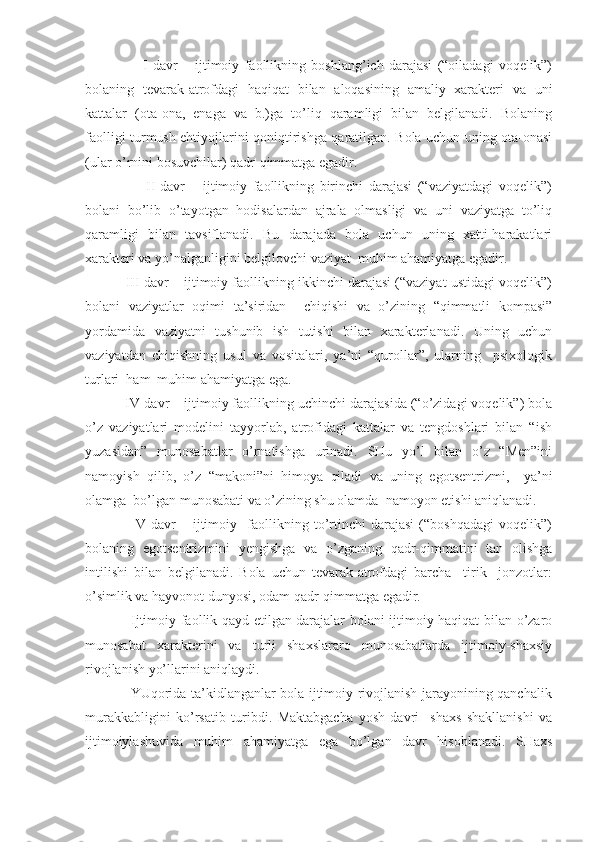                       I-davr   –   ijtimoiy   faollikning   boshlang’ich   darajasi   (“oiladagi   voqelik”)
bolaning   tevarak-atrofdagi   haqiqat   bilan   aloqasining   amaliy   xarakteri   va   uni
kattalar   (ota-ona,   enaga   va   b.)ga   to’liq   qaramligi   bilan   belgilanadi.   Bolaning
faolligi turmush ehtiyojlarini qoniqtirishga qaratilgan. Bola uchun uning ota-onasi
(ular o’rnini bosuvchilar) qadr-qimmatga egadir. 
                      II-davr   –   ijtimoiy   faollikning   birinchi   darajasi   (“vaziyatdagi   voqelik”)
bolani   bo’lib   o’tayotgan   hodisalardan   ajrala   olmasligi   va   uni   vaziyatga   to’liq
qaramligi   bilan   tavsiflanadi.   Bu   darajada   bola   uchun   uning   xatti-harakatlari
xarakteri va yo’nalganligini belgilovchi vaziyat  muhim ahamiyatga egadir.
           III-davr – ijtimoiy faollikning ikkinchi darajasi (“vaziyat ustidagi voqelik”)
bolani   vaziyatlar   oqimi   ta’siridan     chiqishi   va   o’zining   “qimmatli   kompasi”
yordamida   vaziyatni   tushunib   ish   tutishi   bilan   xarakterlanadi.   Uning   uchun
vaziyatdan   chiqishning   usul   va   vositalari,   ya’ni   “qurollar”,   ularning     psixologik
turlari  ham  muhim ahamiyatga ega.
          IV-davr – ijtimoiy faollikning uchinchi darajasida (“o’zidagi voqelik”) bola
o’z   vaziyatlari   modelini   tayyorlab,   atrofidagi   kattalar   va   tengdoshlari   bilan   “ish
yuzasidan”   munosabatlar   o’rnatishga   urinadi.   SHu   yo’l   bilan   o’z   “Men”ini
namoyish   qilib,   o’z   “makoni”ni   himoya   qiladi   va   uning   egotsentrizmi,     ya’ni
olamga  bo’lgan munosabati va o’zining shu olamda  namoyon etishi aniqlanadi.
                    V-davr   –   ijtimoiy     faollikning   to’rtinchi   darajasi   (“boshqadagi   voqelik”)
bolaning   egotsentrizmini   yengishga   va   o’zganing   qadr-qimmatini   tan   olishga
intilishi   bilan   belgilanadi.   Bola   uchun   tevarak-atrofdagi   barcha     tirik     jonzotlar:
o’simlik va hayvonot dunyosi, odam qadr-qimmatga egadir.
                   Ijtimoiy faollik qayd etilgan darajalar bolani ijtimoiy haqiqat bilan o’zaro
munosabat   xarakterini   va   turli   shaxslararo   munosabatlarda   ijtimoiy-shaxsiy
rivojlanish yo’llarini aniqlaydi. 
                   YUqorida ta’kidlanganlar bola ijtimoiy rivojlanish jarayonining qanchalik
murakkabligini   ko’rsatib   turibdi.   Maktabgacha   yosh   davri     shaxs   shakllanishi   va
ijtimoiylashuvida   muhim   ahamiyatga   ega   bo’lgan   davr   hisoblanadi.   SHaxs 