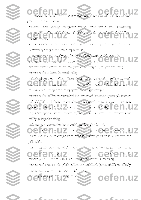                       Maktabgacha   ta’limning   asosiy   vazifalarini   amalga   oshirishda   quyidagi
tamoyillarni inobatga olish zarur:
- bolaning   turli   xildagi   faoliyatini   tashkil   etish   orqali   bola   shaxsining
ishtiyoqini   to’la   ochilishiga,   qiziqishlari,   qobiliyatlariga   yo’naltirilgan
pedagogik ish;
- shaxs   shakllanishida   maktabgacha   yosh   davrining   ahamiyati   haqidagi
zamonaviy ilmiy bilimlardan foydalanish;
- predmetli-makonli nutqiy va ijtimoiy rivojlantiruvchi muhit yaratish;
- shaxsga yo’naltirilgan ta’lim ustuvorligini tan olish;
- har bir bolani har tomonlama rivojlanishida  teng huquqligini tan olish;
- maktabgacha ta’limni hammabopligi;
- bolaning hayoti va sog’lig’i, jismoniy va ruhiy rivojlanishi, sog’lom turmush
tarzi   asoslari   shakllanishini   himoya   qilish     kabi   maktabgacha   ta’lim
muassasalari faoliyatini bunday yo’nalishining ahamiyati;
- maktabgacha   ta’lim   muassasalari   ish   mazmuni   bolaning   ijtimoiylashuviga
yo’naltirilishi,   bolada   munosabat   malakasini   rivojlantirish,   jamoada
yashashni bilish, ta’limning keyingi bosqichiga oson o’tish;
- o’quv-tarbiyaviy   ishning   mazmuni,   shakli   va   usullarida   umuminsoniy   va
milliy qadriyatlar birligi;
- tarbiyaviy, o’quv va rivojlantiruvchi vazifalarning birligi;
- bolalarni   o’qitish   va   rivojlantirishga   maktabgacha   ta’lim   muassasalari   va
oilani   o’ziga   xos   imkoniyatlarini   birgalikda   amalga   oshirishga   ota-onalarni
jalb etish;
- bosh   buyurtmachi   va   iste’molchi     –     oila   ehtiyojlariga   mos   holda
maktabgacha   tarbiyani   turli   ko’rinishda,   mutaxassislik   turlarida,
maktabgacha ta’lim muassasalari faoliyati tartibining variativligi;
- maktabgacha   va   boshlang’ich   ta’limning   izchilligi,   jamoatchilik   va   oilaviy
maktabgacha ta’limning o’zaro bog’liqligi;
- hududiy xususiyatlarni hisobga olish; 