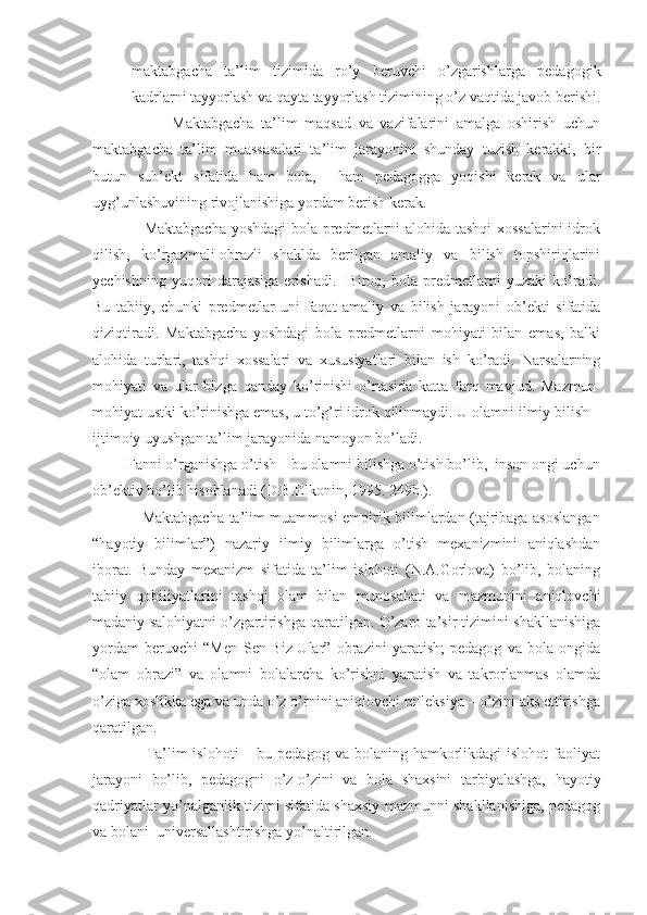 - maktabgacha   ta’lim   tizimida   ro’y   beruvchi   o’zgarishlarga   pedagogik
kadrlarni tayyorlash va qayta tayyorlash tizimining o’z vaqtida javob berishi.
                      Maktabgacha   ta’lim   maqsad   va   vazifalarini   amalga   oshirish   uchun
maktabgacha   ta’lim   muassasalari   ta’lim   jarayonini   shunday   tuzish   kerakki,   bir
butun   sub’ekt   sifatida   ham   bola,     ham   pedagogga   yoqishi   kerak   va   ular
uyg’unlashuvining rivojlanishiga yordam berish kerak.
                   Maktabgacha yoshdagi bola predmetlarni alohida tashqi xossalarini idrok
qilish,   ko’rgazmali-obrazli   shaklda   berilgan   amaliy   va   bilish   topshiriqlarini
yechishning   yuqori   darajasiga   erishadi.     Biroq,   bola   predmetlarni   yuzaki   ko’radi.
Bu   tabiiy,   chunki   predmetlar   uni   faqat   amaliy   va   bilish   jarayoni   ob’ekti   sifatida
qiziqtiradi.   Maktabgacha   yoshdagi   bola   predmetlarni   mohiyati   bilan   emas,   balki
alohida   turlari,   tashqi   xossalari   va   xususiyatlari   bilan   ish   ko’radi.   Narsalarning
mohiyati   va   ular   bizga   qanday   ko’rinishi   o’rtasida   katta   farq   mavjud.   Mazmun-
mohiyat ustki ko’rinishga emas, u to’g’ri idrok qilinmaydi. U olamni ilmiy bilish –
ijtimoiy uyushgan ta’lim jarayonida namoyon bo’ladi. 
         Fanni o’rganishga o’tish – bu olamni bilishga o’tish bo’lib,  inson ongi uchun
ob’ektiv bo’lib hisoblanadi (D.B.Elkonin, 1995. 249b.).
                   Maktabgacha ta’lim muammosi empirik bilimlardan (tajribaga asoslangan
“hayotiy   bilimlar”)   nazariy   ilmiy   bilimlarga   o’tish   mexanizmini   aniqlashdan
iborat.   Bunday   mexanizm   sifatida   ta’lim   islohoti   (N.A.Gorlova)   bo’lib,   bolaning
tabiiy   qobiliyatlarini   tashqi   olam   bilan   munosabati   va   mazmunini   aniqlovchi
madaniy salohiyatni o’zgartirishga qaratilgan. O’zaro ta’sir tizimini shakllanishiga
yordam   beruvchi   “Men-Sen-Biz-Ular”   obrazini   yaratish;   pedagog   va   bola   ongida
“olam   obrazi”   va   olamni   bolalarcha   ko’rishni   yaratish   va   takrorlanmas   olamda
o’ziga xoslikka ega va unda o’z o’rnini aniqlovchi refleksiya – o’zini aks ettirishga
qaratilgan.
                    Ta’lim  islohoti   – bu  pedagog  va bolaning  hamkorlikdagi  islohot   faoliyat
jarayoni   bo’lib,   pedagogni   o’z-o’zini   va   bola   shaxsini   tarbiyalashga,   hayotiy
qadriyatlar yo’nalganlik tizimi sifatida shaxsiy mazmunni shakllanishiga, pedagog
va bolani  universallashtirishga yo’naltirilgan. 