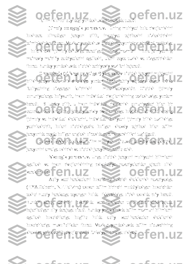            Ta’lim islohoti quyidagi yondashuvlarni nazarda tutadi:
                      Ijtimoiy-pedagogik   yondashuv.     Uning   mohiyati   bola   rivojlanishini
boshqara   olinadigan   jarayon   qilib,   insoniyat   tajribasini   o’zlashtirishni
ta’minlashdan iborat. Mazkur yondashuv o’qitish jarayonining pirovard natijasiga
–   bola   shaxsi   ijtimoiylashuviga   qaratilgan.   Uning   mazmuni   –   bola   jamiyatning
ma’naviy-ma’rifiy   qadriyatlarini   egallashi,   ularni   qayta   tuzish   va   o’zgartirishdan
iborat. Bunday yondashuvda o’qitish tarbiyaviy vazifani bajaradi.
           Gnoseologik (bilishga qaratilgan) yondashuv  o’qitish jarayoni mohiyatini
bilish   jarayonidan   olib   chiqishga   yordam   berib,   tabiiy   vujudga   kelgan   bilish
faoliyatining   o’zgargan   ko’rinishi   –   modifikatsiyasidir.   O’qitish   ijtimoiy
qonuniyatlarga   bo’ysunib,   inson   individual   rivojlanishining   tezlashuviga   yordam
beradi.     SHunday   qilib,   u   inson   individual   rivojlanish   qonuniyatlari   bilan   bir
qatorda   inson   ongining   ijtimoiy   tarixiy   rivojlanishiga   bog’liq.   Ta’lim   bilishning
ijtimoiy   va   individual   shakllarini,   individual   faoliyatni   ijtimoiy   bilish   tuzilishiga
yaqinlashtirib,   bolani   o’qitishgacha   bo’lgan   shaxsiy   tajribasi   bilan   ta’lim
jarayonida paydo bo’lgan anglash o’rtasida qarama-qarshilikni tug’diradi. 
           Gnoseologik yondashuvda ta’lim mohiyati – o’quvchida individuallashtirish
jarayonini amalga oshirish va o’qitish jarayonini tatbiq etish. 
                      Psixologik   yondashuv.   Unga   o’qitish   jarayoni   mohiyatini   bilimlarni
egallash   va   inson   rivojlanishining   psixologiya   nazariyalaridan   ajratib   olish
xarakterlidir. 
                      Aqliy   xatti-harakatlarni   bosqichma-bosqich   shakllanish   nazariyasiga
(P.YA.Galperin,   N.F.Talizina)   asosan   ta’lim   birinchi   moddiylashgan   bosqichdan
tashqi   nutqiy   harakatga   tayangan   holda     ikkinchisiga   o’tish   asosida   ro’y   beradi.
Bundan   so’ng,   uchinchi   bosqichda   xatti-harakatlar   to’laligicha   ichki   rejada
bajariladigan oliy darajaga o’tadi. Bunday yondashuvda ta’lim mazmuni bilimlarni
egallash   bosqichlariga   bog’liq   holda   aqliy   xatti-harakatlar   shakllanish
bosqichlariga   muvofiqlikdan   iborat.   Mazkur   yondashuvda   ta’lim   o’quvchining
shaxsiga yo’naltirilib, rivojlanuvchi funksiyani amalga oishradi. 