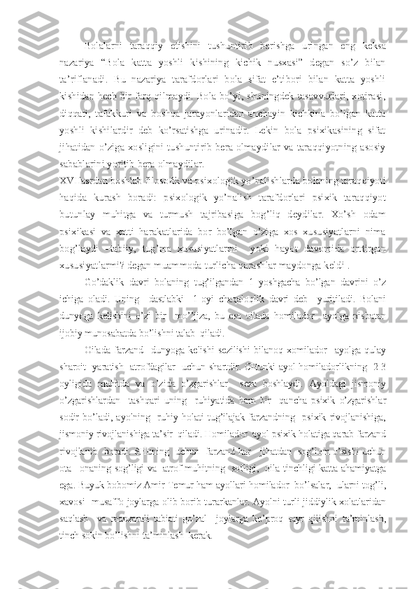 Bolalarni   taraqqiy   etishini   tushuntirib   berishga   uringan   eng   keksa
nazariya   “Bola   katta   yoshli   kishining   kichik   nusxasi”   degan   so’z   bilan
ta’riflanadi.   Bu   nazariya   tarafdorlari   bola   sifat   e’tibori   bilan   katta   yoshli
kishidan  hech   bir  farq  qilmaydi.  Bola   bo’yi,  shuningdek   tasavvurlari,  xotirasi,
diqqati,   tafakkuri   va   boshqa   jarayonlaridan   anchayin   kichkina   bo’lgan   katta
yoshli   kishilardir   deb   ko’rsatishga   urinadir.   Lekin   bola   psixikasining   sifat
jihatidan   o’ziga   xosligini   tushuntirib   bera   olmaydilar   va   taraqqiyotning   asosiy
sabablarini yoritib bera olmaydilar. 
XVIIasrdan boshlab filosofik va psixologik yo’nalishlarda bolaning taraqqiyoti
haqida   kurash   boradi:   psixologik   yo’nalish   tarafdorlari   psixik   taraqqiyot
butunlay   muhitga   va   turmush   tajribasiga   bog’liq   deydilar.   Xo’sh   odam
psixikasi   va   xatti   harakatlarida   bor   bo’lgan   o’ziga   xos   xususiyatlarni   nima
bog’laydi   –tabiiy,   tug’ma   xususiyatlarmi     yoki   hayot   davomida   orttirgan
xususiyatlarmi? degan muammoda turlicha qarashlar maydonga keldi .
Go’daklik   davri   bolaning   tug’ilgandan   1   yoshgacha   bo’lgan   davrini   o’z
ichiga   oladi.   Uning     dastlabki     1-oyi   chaqaloqlik   davri   deb     yuritiladi.   Bolani
dunyoga   kelishini   o’zi   bir     mo’’jiza,   bu   esa   oilada   homilador     ayolga   nisbatan
ijobiy munosabatda bo’lishni talab  qiladi. 
Oilada   farzand     dunyoga   kelishi   sezilishi   bilanoq   xomilador     ayolga   qulay
sharoit   yaratish   atrofdagilar   uchun shartdir. CHunki ayol homiladorlikning   2-3
oyligida   muhitda   va   o’zida   o’zgarishlar     seza   boshlaydi.   Ayoldagi   jismoniy
o’zgarishlardan     tashqari   uning     ruhiyatida   ham   bir     qancha   psixik   o’zgarishlar
sodir   bo’ladi,  ayolning     ruhiy  holati   tug’ilajak   farzandning     psixik   rivojlanishiga,
jismoniy rivojlanishiga ta’sir  qiladi. Homilador  ayol psixik holatiga qarab farzand
rivojlanib   boradi. SHuning   uchun   farzand har     jihatdan   sog’lom o’sishi uchun
ota –onaning sog’ligi va   atrof muhitning   sofligi,   oila tinchligi katta ahamiyatga
ega. Buyuk bobomiz Amir Temur ham ayollari homilador  bo’lsalar,  ularni tog’li,
xavosi   musaffo joylarga olib borib turarkanlar. Ayolni turli jiddiylik xolatlaridan
saqlash     va   manzarali   tabiati   go’zal     joylarga   ko’proq   sayr   qilishni   ta’minlash,
tinch sokin bo’lishni ta’minlash  kerak.  