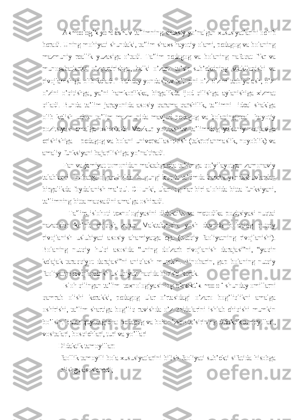             Akmeologik yondashuv  ta’limning shaxsiy yo’nalgan xususiyatlarini ochib
beradi. Uning mohiyati shundaki, ta’lim shaxs hayotiy olami, pedagog va bolaning
mazmuniy   reallik   yuzasiga   o’tadi.   Ta’lim   pedagog   va   bolaning   nafaqat   fikr   va
munosabatlarini   o’zgartirishga,   balki   o’zaro   ta’sir   sub’ektining   shakllanishi   va
rivojlanishiga olib keladi.   Bunday yondashuv ta’limni o’z-o’zini tarbiyalash, o’z-
o’zini   o’qitishga,   ya’ni   hamkorlikka,   birgalikda   ijod   qilishga   aylanishiga   xizmat
qiladi.   Bunda   ta’lim   jarayonida   asosiy   qarama-qarshilik,   ta’limni     ideal   shaklga
olib   kelish   uchun   ta’lim   mazmunida   mavjud   pedagog   va   bolaning   real     hayotiy
pozitsiyasi   amalga   oshiriladi.   Mazkur   yondashuv   ta’limning   yakuniy   natijasiga
erishishiga – pedagog va bolani universallashtirish (takrorlanmaslik, noyoblik) va
amaliy funksiyani bajarilishiga yo’naltiradi.
           Fan va jamiyat tomonidan maktabgacha ta’limga qo’yilayotgan zamonaviy
talablarni   inobatga olgan holda   bugungi kunda ta’limda barcha yondashuvlardan
birgalikda foydalanish ma’qul. CHunki, ularning har biri alohida bitta funksiyani,
ta’limning bitta maqsadini amalga oshiradi.
                    Ta’lim   islohoti   texnologiyasini   didaktika   va   metodika   pozitsiyasi   nuqtai
nazaridan   ko’rib   chiqish   zarur.   Maktabgacha   yosh   davrida   bolaning   nutqiy
rivojlanish   uslubiyati   asosiy   ahamiyatga   ega   (nutqiy   faoliyatning   rivojlanishi).
Bolaning   nutqiy   hulqi   asosida   “uning   dolzarb   rivojlanish   darajasi”ni,   “yaqin
kelajak   taraqqiyot   darajasi”ni   aniqlash   mumkin.   Binobarin,   gap   bolaning   nutqiy
faoliyatini rivojlantirish uslubiyati haqida borishi kerak.
           Isloh qilingan ta’lim  texnologiyasining  didaktik modeli  shunday omillarni
qamrab   olishi   kerakki,   pedagog   ular   o’rtasidagi   o’zaro   bog’liqlikni   amalga
oshirishi,   ta’lim   shartiga   bog’liq   ravishda   o’z   qoidalarini   ishlab   chiqishi   mumkin
bo’lsin. Bular quyidagicha: pedagog va bola o’zaro ta’sirining didaktik tamoyillari,
vositalari, bosqichlari, turi va yo’llari 
         Didaktik tamoyillar:
- faollik tamoyili bola xususiyatlarini bilish faoliyati sub’ekti sifatida hisobga
olishga asoslanadi; 