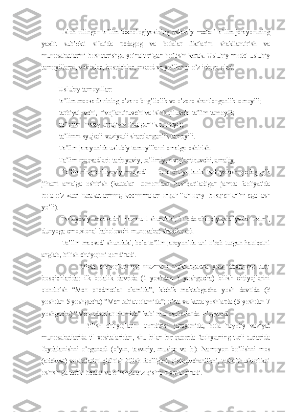            Isloh qilingan ta’lim texnologiyasining   uslubiy modeli   ta’lim jarayonining
yaxlit   sub’ekti   sifatida   pedagog   va   bolalar   fikrlarini   shakllantirish   va
munosabatlarini boshqarishga yo’naltirilgan bo’lishi kerak. Uslubiy model uslubiy
tamoyillarni, vositalar, bosqichlar, metod va yo’llarini o’z ichiga oladi .
                                                                                                          
          Uslubiy tamoyillar:
- ta’lim maqsadlarining o’zaro bog’liqlik va o’zaro shartlanganlik tamoyili;
- tarbiyalovchi,  rivojlantiruvchi va isloh qiluvchi ta’lim tamoyili;
- ta’limni  hissiy-amaliy yo’nalganlik tamoyili;
- ta’limni syujetli-vaziyatli shartlanganlik tamoyili.
          Ta’lim jarayonida uslubiy tamoyillarni amalga oshirish.
          Ta’lim maqsadlari: tarbiyaviy, ta’limiy, rivojlantiruvchi, amaliy.
           Ta’limning tarbiyaviy maqsadi  –  bola ehtiyojlarini tarbiyalash, pedagogik
jihatni   amalga   oshirish   (kattalar     tomonidan   boshqariladigan   jamoa   faoliyatida
bola o’z xatti-harakatlarining kechinmalari orqali “ahloqiy   bosqichlar”ni egallash
yo’li).
          Tarbiyaviy  maqsadni mazmuni shundaki, bolada ahloqiy qadriyatlar tizimi,
dunyoga emotsional baholovchi munosabat shakllanadi.
           Ta’lim maqsadi shundaki, bola ta’lim jarayonida uni o’rab turgan haqiqatni
anglab, bilish ehtiyojini qondiradi. 
                    Bilish   ehtiyojlarining   mazmuni   maktabgacha   yosh   davrining   turli
bosqichlarida:   ilk   bolalik   davrida   (1   yoshdan   3   yoshgacha)   bilish   ehtiyojlarini
qondirish   “Men   predmetlar   olamida”;   kichik   maktabgacha   yosh   davrida   (3
yoshdan 5 yoshgacha) “Men tabiat olamida”; o’rta va katta yoshlarda (5 yoshdan 7
yoshgacha) “Men odamlar olamida” kabi munosabatlarda  o’zgaradi.
                    Bilish   ehtiyojlarini   qondirish   jarayonida,   bola   hayotiy   vaziyat
munosabatlarida til  vositalaridan, shu  bilan bir  qatorda faoliyatning turli  turlarida
foydalanishni   o’rganadi   (o’yin,   tasviriy,   musiqa   va   b.).   Namoyon   bo’lishni   mos
(adekvat) vositalarini qidirish bilish faolligini, qiziquvchanlikni, tashabbuskorlikni
oshishiga turtki beradi va bilishga qiziqishni rivojlantiradi.  