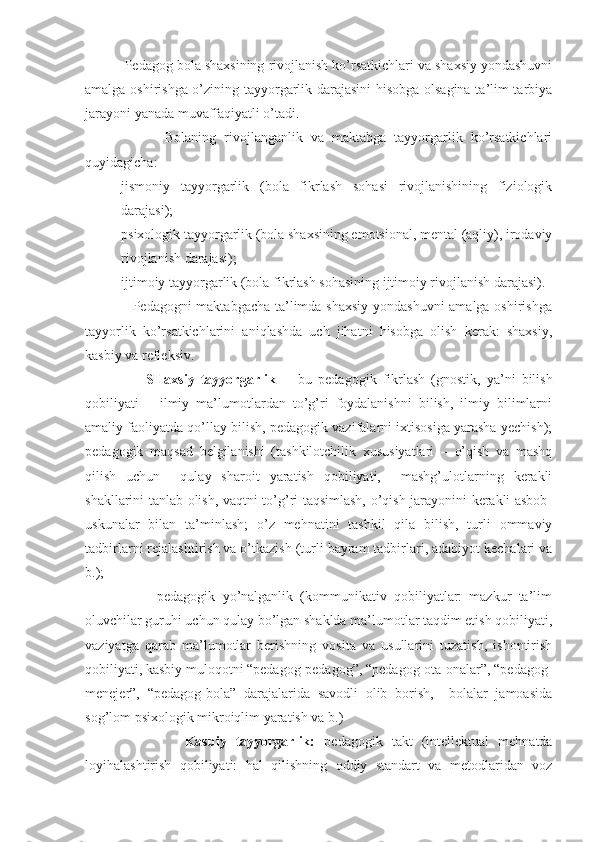           Pedagog bola shaxsining rivojlanish ko’rsatkichlari va shaxsiy yondashuvni
amalga oshirishga o’zining tayyorgarlik darajasini  hisobga olsagina ta’lim-tarbiya
jarayoni yanada muvaffaqiyatli o’tadi.
                    Bolaning   rivojlanganlik   va   maktabga   tayyorgarlik   ko’rsatkichlari
quyidagicha:
- jismoniy   tayyorgarlik   (bola   fikrlash   sohasi   rivojlanishining   fiziologik
darajasi);
- psixologik tayyorgarlik (bola shaxsining emotsional, mental (aqliy), irodaviy
rivojlanish darajasi);
- ijtimoiy tayyorgarlik (bola fikrlash sohasining ijtimoiy rivojlanish darajasi).
                   Pedagogni maktabgacha ta’limda shaxsiy yondashuvni  amalga oshirishga
tayyorlik   ko’rsatkichlarini   aniqlashda   uch   jihatni   hisobga   olish   kerak:   shaxsiy,
kasbiy va refleksiv.
                    SHaxsiy   tayyorgarlik     -   bu   pedagogik   fikrlash   (gnostik,   ya’ni   bilish
qobiliyati   –   ilmiy   ma’lumotlardan   to’g’ri   foydalanishni   bilish,   ilmiy   bilimlarni
amaliy faoliyatda qo’llay bilish, pedagogik vazifalarni ixtisosiga yarasha yechish);
pedagogik   maqsad   belgilanishi   (tashkilotchilik   xususiyatlari   –   o’qish   va   mashq
qilish   uchun     qulay   sharoit   yaratish   qobiliyati,     mashg’ulotlarning   kerakli
shakllarini tanlab olish, vaqtni to’g’ri taqsimlash, o’qish jarayonini kerakli asbob-
uskunalar   bilan   ta’minlash;   o’z   mehnatini   tashkil   qila   bilish,   turli   ommaviy
tadbirlarni rejalashtirish va o’tkazish (turli bayram tadbirlari, adabiyot kechalari va
b.);
                    pedagogik   yo’nalganlik   (kommunikativ   qobiliyatlar:   mazkur   ta’lim
oluvchilar guruhi uchun qulay bo’lgan shaklda ma’lumotlar taqdim etish qobiliyati,
vaziyatga   qarab   ma’lumotlar   berishning   vosita   va   usullarini   tuzatish,   ishontirish
qobiliyati, kasbiy muloqotni “pedagog-pedagog”, “pedagog-ota-onalar”, “pedagog-
menejer”,   “pedagog-bola”   darajalarida   savodli   olib   borish,     bolalar   jamoasida
sog’lom psixologik mikroiqlim yaratish va b.) 
                      Kasbiy   tayyorgarlik:   pedagogik   takt   (intellektual   mehnatda
loyihalashtirish   qobiliyati:   hal   qilishning   oddiy   standart   va   metodlaridan   voz 