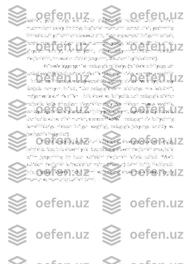 kechish,   yangi   o’ziga   xos   usullar   qidirish;   bor   narsadan   uzoqni   ko’rish;
muammolarni   asosiy   bir-biriga   bog’lanish   mazmunini   qamrab   olish;   yechimning
bir necha turli yo’llarini aniq tasavvur qilib, fikran eng samarali bo’lganini tanlash;
barcha   narsa   hal   bo’lgan   joyda   muammoni   yuzaga   kelishi   va   uni   his   qilish;
g’oyalarni   ko’pligi;   o’z   faoliyatini,   o’qitish   jarayonini,   bolalarni   individual
rivojlanishini, innovatsion o’qitish jarayonini, dasturlarni loyihalashtirish).
                      Refleksiv tayyorgarlik:    pedagogik refleksiya (refleksiv qobiliyatga uch
turdagi sezgirlik kiradi:  ob’ektni his qilish  pedagogni o’ziga xos maxsus sezgirligi
–   bolalar   real   haqiqatga   qanday   qarashda,   ularning   qiziqish   va   ehtiyojlari   qay
darajada   namoyon   bo’ladi,   “ular   pedagogik   tizim   talablariga   mos   keladimi”;
me’yor   va  taktni   his   qilish   –   bola  shaxsi   va   faoliyatida   turli   pedagogik  ta’sirlar
natijasida   kelib   chiqadigan   o’zgarishlar   me’yoriga   nisbatan   maxsus   sezgirlik,
qanday o’zgarishlar ro’y beradi, ular ijobiy yoki salbiymi, qaysi belgilar yordamida
ular haqida xulosa qilish mumkin;  aloqadorlik hissi –  pedagogni o’z faoliyatining
kamchiliklariga   nisbatan   bo’lgan   sezgirligi,   pedagogik   jarayonga   tanqidiy   va
javobgarlik hissiyotlari).
                   YUqorida qayd etilganlar shuni ko’rsatadiki, shaxsiy yondashuvni amalga
oshirishda faqat bola shaxsini yoki faqat pedagog shaxsini rivojlanishi emas, balki
ta’lim   jarayonining   bir   butun   sub’ektini   rivojlanishi   ko’zda   tutiladi.   YAxlit
sub’ektni   rivojlanish   ko’rsatkichlari   ma’no   (mazmun)   tizimi   bo’lib   hisoblanadi:
bola   ongidagi   shaxsiy   fikrlar   tizimi   va   pedagog   shaxsining   shaxsiy,   hayotiy
mazmun va mazmunlar tuzilishi tizimi. 